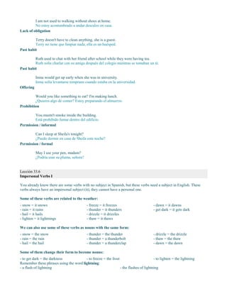 I am not used to walking without shoes at home.
No estoy acostumbrado a andar descalzo en casa.
Lack of obligation
Terry doesn't have to clean anything, she is a guest.
Terry no tiene que limpiar nada, ella es un huésped.
Past habit
Ruth used to chat with her friend after school while they were having tea.
Ruth solía charlar con su amiga después del colegio mientras se tomaban un té.
Past habit
Inma would get up early when she was in university.
Inma solía levantarse temprano cuando estaba en la universidad.
Offering
Would you like something to eat? I'm making lunch.
¿Quieres algo de comer? Estoy preparando el almuerzo.
Prohibition
You mustn't smoke inside the building.
Está prohibido fumar dentro del edificio.
Permission / informal
Can I sleep at Sheila's tonight?
¿Puedo dormir en casa de Sheila esta noche?
Permission / formal
May I use your pen, madam?
¿Podría usar su pluma, señora?
Lección 33.6
Impersonal Verbs I
You already know there are some verbs with no subject in Spanish, but these verbs need a subject in English. These
verbs always have an impersonal subject (it), they cannot have a personal one.
Some of these verbs are related to the weather:
- snow = it snows
- rain = it rains
- hail = it hails
- lighten = it lightnings
- freeze = it freezes
- thunder = it thunders
- drizzle = it drizzles
- thaw = it thaws
- dawn = it dawns
- get dark = it gets dark
We can also use some of these verbs as nouns with the same form:
- snow = the snow
- rain = the rain
- hail = the hail
- thunder = the thunder
- thunder = a thunderbolt
- thunder = a thunderclap
- drizzle = the drizzle
- thaw = the thaw
- dawn = the dawn
Some of them change their form to become nouns:
- to get dark = the darkness - to freeze = the frost - to lighten = the lightning
Remember these phrases using the word lightning:
- a flash of lightning - the flashes of lightning
 