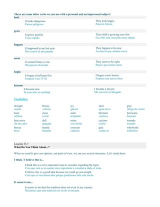 There are some other verbs we can use with a personal and an impersonal subject:
look
It looks dangerous.
Parece peligroso.
They look happy.
Parecen felices.
grow
It grows quickly.
Crece rápido.
That child is growing very fast.
Ese niño está creciendo muy rápido.
happen
It happened to me last year.
Me ocurrió el año pasado.
They happen to be near.
Aconteció que estaban cerca.
seem
It seemed funny to me.
Me pareció divertido.
They seem to be right.
Parece que tienen razón.
begin
It began at half past five.
Empezó a las 17:30.
I began a new lesson.
Empecé una nueva clase.
become
It became true.
Se convirtió en realidad.
I became a lawyer.
Me convertí en abogado.
Vocabulary
drought
sequía
haze
neblina
heat wave
ola de calor
breeze
brisa
breezy
ventoso
close
cerrar
dull
apagado
humid
húmedo
icy
glacial
mild
templado
misty
con niebla
overcast
cubierto
sleet
agua nieve
blizzard
ventisca
cyclone
ciclón
gale
vendaval
gust
ráfaga de viento
hurricane
huracán
tornado
tornado
whirlwind
torbellino
Lección 33.7
What Do You Think About...?
When we need to give our opinion, our point of view, we can use several structures. Let's study them:
I think / I believe this is...
I think this is a very important issue to consider regarding the topic.
Creo que este es un asunto muy importante a considerar dado el tema.
I believe this is a good idea because we could go out tonight.
Creo que es una buena idea porque podríamos salir esta noche.
It seems to me...
It seems to me that this tradition does not exist in my country.
Me parece que esta tradición no existe en mi país.
 