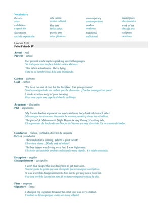 Vocabulary
the arts
artes
exhibition
exposición
showroom
sala de exposición
arts centre
centro cultural
fine arts
bellas artes
plastic arts
artes plásticas
contemporary
contemporáneo
modern
moderno
traditional
tradicional
masterpiece
obra maestra
work of art
obra de arte
sculpture
escultura
Lección 33.8
False Friends IV
Actual – real
Present – actual
Her present work implies speaking several languages.
Su trabajo actual implica hablar varios idiomas.
This is her actual name. She is lying.
Este es su nombre real. Ella está mintiendo.
Carbon – carbono
Coal – carbón
We have run out of coal for the fireplace. Can you get some?
Nos hemos quedado sin carbón para la chimenea. ¿Puedes conseguir un poco?
I made a carbon copy of your drawing.
Hice una copia con papel carbón de tu dibujo.
Argument – discusión
Plot – argumento
My friends had an argument last week and now they don't talk to each other.
Mis amigos tuvieron una discusión la semana pasada y ahora no se hablan.
The plot of A Midsummer's Night Dream is very funny. It's a fairy tale.
El argumento de Sueño de una Noche de Verano es muy divertido. Es un cuento de hadas.
Conductor – revisor, cobrador, director de orquesta
Driver - conductor
The conductor is coming. Where is your ticket?
El revisor viene. ¿Dónde está tu boleto?
The bus driver was driving very fast. I was frightened.
El chofer del autobús estaba conduciendo muy rápido. Yo estaba asustada.
Deception – engaño
Disappointment – decepción
I don't like people that use deception to get their aim.
No me gusta la gente que usa el engaño para conseguir su objetivo.
It was a terrible disappointment to him not to get any news from her.
Fue una terrible decepción para él no tener ninguna noticia de ella.
Firm – empresa
Signature – firma
I changed my signature because the other one was very childish.
Cambié mi firma porque la otra era muy infantil.
 