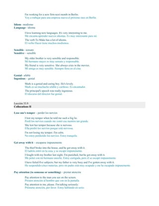 I'm working for a new firm next month in Berlin.
Voy a trabajar para una empresa nueva el próximo mes en Berlín.
Idiom– modismo
Language– idioma
I love learning new languages. It's very interesting to me.
Me encanta aprender nuevos idiomas. Es muy interesante para mí.
The verb To Make has a lot of idioms.
El verbo Hacer tiene muchos modismos.
Sensible– sensato
Sensitive – sensible
My older brother is very sensible and responsible.
Mi hermano mayor es muy sensato y responsable.
My friend is very sensitive. She always cries in the movies.
Mi amiga es muy sensible. Siempre llora en el cine.
Genial– afable
Ingenious – genial
Mark is a genial and caring boy. He's lovely.
Mark es un muchacho afable y cariñoso. Es encantador.
The principal's speech was really ingenious.
El discurso del director fue genial.
Lección 33.9
Collocations II
Lose one's temper – perder los nervios
I lost my temper when he told me such a big lie.
Perdí los nervios cuando me contó esa mentira tan grande.
She lost her temper because she is nervous.
Ella perdió los nervios porque está nerviosa.
I'm not losing my temper. I'm calm.
No estoy perdiendo los nervios. Estoy tranquila.
Get away with it – escaparse impunemente
The thief broke into the house, and he got away with it.
El ladrón entró en la casa, y se escapó impunemente.
I fought with my brother last night. I'm punished, but he got away with it.
Me peleé con mi hermano anoche. Estoy castigada, pero él se escapó impunemente.
I have failed five subjects; but my father is very busy and I've gotten away with it.
He suspendido cinco materias, pero mi padre está muy ocupado y me he escapado impunemente.
Pay attention (to someone or something) – prestar atención
Pay attention to the man you see on the screen.
Presten atención al hombre que ven en la pantalla.
Pay attention to me, please. I'm talking seriously.
Préstame atención, por favor. Estoy hablando en serio.
 