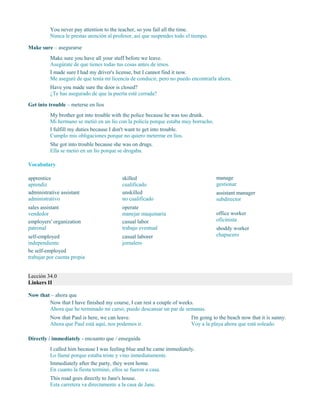 You never pay attention to the teacher, so you fail all the time.
Nunca le prestas atención al profesor, así que suspendes todo el tiempo.
Make sure – asegurarse
Make sure you have all your stuff before we leave.
Asegúrate de que tienes todas tus cosas antes de irnos.
I made sure I had my driver's license, but I cannot find it now.
Me aseguré de que tenía mi licencia de conducir, pero no puedo encontrarla ahora.
Have you made sure the door is closed?
¿Te has asegurado de que la puerta esté cerrada?
Get into trouble – meterse en líos
My brother got into trouble with the police because he was too drunk.
Mi hermano se metió en un lío con la policía porque estaba muy borracho.
I fulfill my duties because I don't want to get into trouble.
Cumplo mis obligaciones porque no quiero meterme en líos.
She got into trouble because she was on drugs.
Ella se metió en un lío porque se drogaba.
Vocabulary
apprentice
aprendiz
administrative assistant
administrativo
sales assistant
vendedor
employers' organization
patronal
self-employed
independiente
be self-employed
trabajar por cuenta propia
skilled
cualificado
unskilled
no cualificado
operate
manejar maquinaria
casual labor
trabajo eventual
casual laborer
jornalero
manage
gestionar
assistant manager
subdirector
office worker
oficinista
shoddy worker
chapucero
Lección 34.0
Linkers II
Now that – ahora que
Now that I have finished my course, I can rest a couple of weeks.
Ahora que he terminado mi curso, puedo descansar un par de semanas.
Now that Paul is here, we can leave.
Ahora que Paul está aquí, nos podemos ir.
I'm going to the beach now that it is sunny.
Voy a la playa ahora que está soleado.
Directly / immediately - encuanto que / enseguida
I called him because I was feeling blue and he came immediately.
Lo llamé porque estaba triste y vino inmediatamente.
Immediately after the party, they went home.
En cuanto la fiesta terminó, ellos se fueron a casa.
This road goes directly to Jane's house.
Esta carretera va directamente a la casa de Jane.
 