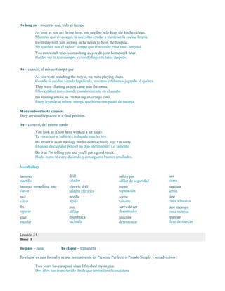 As long as – mientras que, todo el tiempo
As long as you are living here, you need to help keep the kitchen clean.
Mientras que vivas aquí, tú necesitas ayudar a mantener la cocina limpia.
I will stay with him as long as he needs to be in the hospital.
Me quedaré con él todo el tiempo que él necesite estar en el hospital.
You can watch television as long as you do your homework later.
Puedes ver la tele siempre y cuando hagas tu tarea después.
As – cuando, al mismo tiempo que
As you were watching the movie, we were playing chess.
Cuando tú estabas viendo la película, nosotros estábamos jugando al ajedrez.
They were chatting as you came into the room.
Ellos estaban conversando cuando entraste en el cuarto.
I'm reading a book as I'm baking an orange cake.
Estoy leyendo al mismo tiempo que horneo un pastel de naranja.
Mode subordinate clauses:
They are usually placed in a final position.
As – como si, del mismo modo
You look as if you have worked a lot today.
Te ves como si hubieses trabajado mucho hoy.
He meant it as an apology but he didn't actually say: I'm sorry.
Él quiso disculparse pero él no dijo literalmente: Lo lamento.
Do it as I'm telling you and you'll get a good result.
Hazlo como te estoy diciendo y conseguirás buenos resultados.
Vocabulary
hammer
martillo
hammer something into
clavar
nail
clavo
fix
reparar
glue
encolar
drill
taladro
electric drill
taladro eléctrico
needle
aguja
pin
alfiler
thumbtack
tachuela
safety pin
alfiler de seguridad
repair
reparación
screw
tornillo
screwdriver
desarmador
unscrew
desenroscar
saw
sierra
sawdust
serrín
tape
cinta adhesiva
tape measure
cinta métrica
spanner
llave de tuercas
Lección 34.1
Time II
To pass – pasar To elapse – transcurrir
To elapse es más formal y se usa normalmente en Presente Perfecto o Pasado Simple y sin adverbios :
Two years have elapsed since I finished my degree.
Dos años han transcurrido desde que terminé mi licenciatura.
 