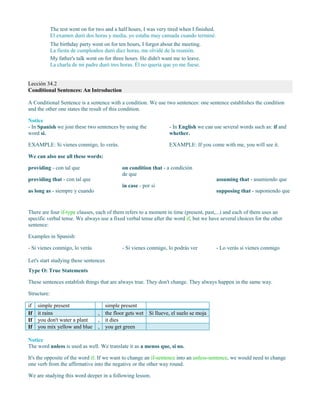 The test went on for two and a half hours, I was very tired when I finished.
El examen duró dos horas y media, yo estaba muy cansada cuando terminé.
The birthday party went on for ten hours, I forgot about the meeting.
La fiesta de cumpleaños duró diez horas, me olvidé de la reunión.
My father's talk went on for three hours. He didn't want me to leave.
La charla de mi padre duró tres horas. Él no quería que yo me fuese.
Lección 34.2
Conditional Sentences: An Introduction
A Conditional Sentence is a sentence with a condition. We use two sentences: one sentence establishes the condition
and the other one states the result of this condition.
Notice
- In Spanish we join these two sentences by using the
word si.
EXAMPLE: Si vienes conmigo, lo verás.
- In English we can use several words such as: if and
whether.
EXAMPLE: If you come with me, you will see it.
We can also use all these words:
providing - con tal que
providing that - con tal que
as long as - siempre y cuando
on condition that - a condición
de que
in case - por si
assuming that - asumiendo que
supposing that - suponiendo que
There are four if-type clauses, each of them refers to a moment in time (present, past,...) and each of them uses an
specific verbal tense. We always use a fixed verbal tense after the word if, but we have several choices for the other
sentence:
Examples in Spanish:
- Si vienes conmigo, lo verás - Si vienes conmigo, lo podrás ver - Lo verás si vienes conmigo
Let's start studying these sentences
Type O: True Statements
These sentences establish things that are always true. They don't change. They always happen in the same way.
Structure:
if simple present simple present
If it rains , the floor gets wet Si llueve, el suelo se moja
If you don't water a plant , it dies
If you mix yellow and blue , you get green
Notice
The word unless is used as well. We translate it as a menos que, si no.
It's the opposite of the word if. If we want to change an if-sentence into an unless-sentence, we would need to change
one verb from the affirmative into the negative or the other way round.
We are studying this word deeper in a following lesson.
 