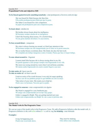 Lección 34.3
Prepositional Verbs and Adjectives XIII
To be biased against/towards something/somebody - estar predispuesto a favor/en contra de algo
She was biased for Mark because she likes him.
Ella estaba predispuesta para Mark por que le gusta.
Her father is too biased for a fair competition.
Su papá está predispuesto para una competencia justa.
To boast about - alardear de
My brother always boasts about his intelligence.
Mi hermano siempre alardea de su inteligencia.
I don't like boasting about money. It's a foolish thing.
No me gusta alardear del dinero. Es una tontería.
To boss around/about – mangonear
My sister is always bossing me around, so I don't pay attention to her.
Mi hermana siempre me está mangoneando, por lo tanto no le presto atención.
My co-worker bosses everybody about. She thinks she does the best work.
Mi compañera de trabajo mangonea a todo el mundo. Piensa que hace el mejor trabajo.
To nose about/around in – fisgonear
I cannot stand Julie because she is always nosing about in my life.
No puedo aguantar a Julie porque siempre está fisgoneando en mi vida.
My mom was nosing around my room when I arrived home yesterday.
Mi mamá estaba fisgoneando mi cuarto cuando llegué a casa ayer.
To take notice of - hacer caso de
To take no notice of - no hacer caso de
I took no notice of his words because it was only his anger speaking.
No hice caso de sus palabras porque lo que hablaba era solo su enojo.
Take notice of your sister. She needs you to help her.
Hazle caso a tu hermana. Necesita que le ayudes.
To be engaged to someone - estar comprometido con alguien
My friend is engaged to a very handsome guy.
Mi amiga está comprometida con un tipo muy guapo.
Esther is engaged to Ralph. They are getting married next year.
Esther está comprometida con Ralph. Se van a casar el próximo año.
Lección 34.4
The Modal Verbs In The Progressive Tense
We can use some of the modal verbs in the Progressive Tense. We add a Progressive Infinitive after the modal verb. A
Progressive Infinitive is the verb to be without to + a verb in -ing: be drinking - estar bebiendo
Examples:
It may be happening now.
Puede estar ocurriendo ahora.
They must be studying.
Ellos deben estar estudiando.
 