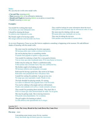 Notice
We can only do it with some modal verbs:
- Can and May meaning poder
- Must meaning deber in an affirmative deduction
- Should and Ought to meaning debería as an advice or moral duty
- Needn't meaning no tener que
Examples:
You needn't be working that much.
Tú no tienes que estar trabajando tanto.
I should be cleaning the house.
Yo debería estar limpiando la casa.
My friends ought to be having a party.
Mis amigos deberían estar haciendo una fiesta.
They could be looking for some information about the travel.
Ellos podrían estar buscando algo de información sobre el viaje.
My mom must be chatting with my aunt.
Mi mamá debe estar charlando con mi tita.
They may be taking the test now.
Ellos pueden estar haciendo el examen ahora.
As in every Progressive Tense we use this form to emphasize something is happening at the moment. We add different
shades of meaning with the modal verbs:
My sister must be watching her favorite soap-opera.
Mi hermana debe estar viendo su telenovela favorita.
He can be playing chess or something similar.
Él puede estar jugando al ajedrez o algo parecido.
Tom needn't be studying so hard. He is very good at history.
Tom no tiene que estar estudiando tanto. Él es muy bueno en historia.
Esther may be eating out. There's a celebration today.
Esther puede estar comiendo fuera. Hay una celebración hoy.
My brother ought to be helping my dad.
Mi hermano debería estar ayudando a mi papá.
Ruth must be having a good time. She seems to be happy.
Ruth debe estar pasándosela bien. Ella parece feliz.
I needn't be waiting for anybody. I can go on my own.
No tengo que estar esperando a nadie. Puedo ir sola.
The kids shouldn't be playing outside. It's raining.
Los niños no deberían estar jugando fuera. Está lloviendo.
You can be walking in the jungle and see wild animals.
Puedes estar andando en la selva y viendo animales salvajes.
They needn't be gossiping about anybody. They don't like it.
Ellos no tienen que estar chismorreando de nadie. No les gusta.
She may be getting ready. She is leaving tomorrow.
Ella puede estar preparándose. Se va mañana.
The girl ought to be learning at school.
La niña debería estar aprendiendo en el colegio.
Lección 34.5
Phrasal Verbs: Put Away, Break In On, Look Down On, Come Over
Put away – store
I am putting some money away for my vacation.
Estoy ahorrando algo de dinero para mis vacaciones.
 