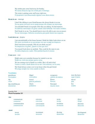 My mother puts some food away for Sunday.
Mi mamá almacena algo de comida para el domingo.
The owner is putting some stuff away right now.
El propietario está almacenando algunas cosas ahora mismo.
Break in on – interrupt
I don't like talking to your friend because she always breaks in on me.
No me gusta conversar con tu amiga porque ella siempre me interrumpe.
You shouldn't break in on people when they are talking. It's bad manners.
No deberías interrumpir a la gente cuando están hablando. Son malos modales.
Don't break in on me. You should listen to me to be able to give me an answer.
No me interrumpas. Deberías escucharme para poder darme una respuesta.
Look down on – despise
I am uncomfortable at her house because I think her father looks down on me.
Me siento incómoda en su casa porque creo que su papá me desprecia.
Don't look down on people. Who do you think you are?
No desprecies a la gente. ¿Quién te crees que eres?
You mustn't look down on anybody. They could do the same to you.
No debes despreciar a nadie. Ellos podrían hacerte lo mismo.
Come over – visit
Ralph came over yesterday because he wanted to see me.
Ralph me visitó ayer porque quería verme.
We are coming over to Sarah's in a while. She is ill and in bed.
Vamos a visitar a Sarah dentro de un rato. Está enferma y en la cama.
My friend always comes over to my house when she gets bored.
Mi amiga siempre me visita cuando se aburre.
Vocabulary
greenhouse
invernadero
dig
cavar
dig something up
desenterrar
digger
excavadora
trowel
pala de jardinería
shears
podaderas
overgrown
cubierto de maleza
flower
florecer
flowerpot
maceta; tiesto
mow the lawn
segar el pasto
shovel
pala
hoe
azadón
Lección 34.6
Word Formation XV
-ion
communicate
comunicar
communication
comunicación
converse
conversar
conversation
conversación
invite
invitar
invitation
invitación
direct
dirigir
direction
dirección
-ment
invest
invertir
investment
inversión
develop
desarrollar
development
desarrollo
 