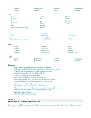 improve
mejorar
improvement
mejora
measure
medir
measurement
medición
-ery
bake
hornear
bakery
panadería
rob
robar; un banco o una tienda
robbery
robo
pot
olla
pottery
alfarería
deliver
repartir
delivery
entrega
-ty
safe
seguro
safety
seguridad (contra accidentes)
responsible
responsable
responsibility
responsabilidad
royal
real (realeza)
royalty
realeza
-ory
access
acceder
accessory
accesorio
contradict
contradecir
contradictory
contradictorio
direct
dirigir
directory
directorio; guía
-esque
picture
foto
picturesque
pintoresco
Roman
romano
Romanesque
románico
Examples:
Bath is a quite picturesque city, we were there last Sunday.
Bath es una ciudad bastante pintoresca, estuvimos allí el domingo pasado.
Were you looking for the directory? It's under the television.
¿Estabas buscando la guía? Está debajo de la tele.
It's your responsibility to use the seatbelt.
Es tu responsabilidad usar el cinturón de seguridad.
I am going to the bakery to buy some cakes. Would you like one?
Voy a la panadería a comprar algunos pasteles. ¿Quieres uno?
He talked nonsense, he said contradictory ideas.
Él hablaba sin sentido, él decía ideas contradictorias.
The police are here because there has been a robbery in the neighborhood.
La policía está aquí porque ha habido un robo en la vecindad.
I am taking pottery lessons.
Estoy tomando clases de cerámica.
Lección 34.7
I Would Like To + Infinitive Versus I Like + Ing
The structure would like to (me gustaría) and like (me gusta) are very similar, be careful not to mistake them as this is
a commom mistake:
 