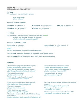 Lección 34.8
Difference Between What and Which
 What
We usually use it in an interrogative sentence:
Or we can use What + a noun:
What time...? - ¿Qué hora...?
What kind...? - ¿De qué tipo...?
What colour...? - ¿De qué color...?
What size...? - ¿De qué talla...?
What day...? - ¿Qué día...?
 Which
We usually use it in an interrogative sentence (the same way as what):
Which is your notebook: the big or the small one?
¿Cuál es tu libreta: la grande o la pequeña?
Or we can use Which + a noun:
Which train...? - ¿Qué tren...? Which plumber...? - ¿Qué fontanero...?
Notice
But they aren't the same, there's a difference between them:
- We use What in a general sense when we think about all the possible choices.
- We use Which when we think only of two or three choices, we limit the choices.
Examples:
There are three laptops here. Which one is yours?
Hay tres portátiles aquí. ¿Cuál es el tuyo?
Which party do you prefer, Sheila's or Oscar's?
¿Qué fiesta prefieres, la de Sheila o la de Oscar?
What is your favorite color?
¿Cuál es tu color favorito?
Which color do you prefer: pink or orange?
¿Qué color prefieres: rosa o naranja?
What is the tallest mountain in the world?
¿Cuál es la montaña más alta del mundo?
Which is taller, Mount Everest or Mount K2?
¿Cuál es más alta, el Everest o el K2?
What sort of music do you like?
¿Qué tipo de música te gusta?
Which do you like more: blues or rock-and-roll?
¿Qué te gusta más: blues o rock-and-roll?
What size is this t-shirt?
¿De qué talla es esta camiseta?
Which size is it, large or small?
¿De qué talla es, grande o pequeña?
There are two movies on TV tonight. Which one do you
want to watch?
Hay dos películas en la tele esta noche. ¿Cuál quieres ver?
Let's go to the movie theater. What movie do you want
to watch?
Vamos al cine. ¿Qué película quieres ver?
What bus goes to downtown?
¿Qué autobús va al centro?
Which bus goes to downtown, the 341 or the 283?
¿Qué autobús va al centro, el 341 o el 283?
What is your name?
¿Cómo te llamas?
 