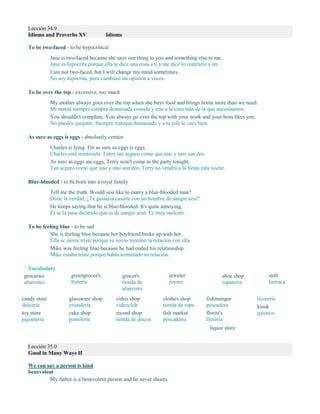 Lección 34.9
Idioms and Proverbs XV Idioms
To be two-faced - to be hypocritical
Jane is two-faced because she says one thing to you and something else to me.
Jane es hipócrita porque ella te dice una cosa a ti y me dice lo contrario a mí.
I am not two-faced, but I will change my mind sometimes.
No soy hipócrita, pero cambiaré mi opinión a veces.
To be over the top - excessive, too much
My mother always goes over the top when she buys food and brings home more than we need.
Mi mamá siempre compra demasiada comida y trae a la casa más de la que necesitamos.
You shouldn't complain. You always go over the top with your work and your boss likes you.
No puedes quejarte. Siempre trabajas demasiado y a tu jefe le caes bien.
As sure as eggs is eggs - absolutely certain
Charles is lying. I'm as sure as eggs is eggs.
Charles está mintiendo. Estoy tan seguro como que uno y uno son dos.
As sure as eggs are eggs, Terry won't come to the party tonight.
Tan seguro como que uno y uno son dos, Terry no vendrá a la fiesta esta noche.
Blue-blooded - to be born into a royal family
Tell me the truth. Would you like to marry a blue-blooded man?
Dime la verdad. ¿Te gustaría casarte con un hombre de sangre azul?
He keeps saying that he is blue-blooded. It's quite annoying.
Él se la pasa diciendo que es de sangre azul. Es muy molesto.
To be feeling blue - to be sad
She is feeling blue because her boyfriend broke up with her.
Ella se siente triste porque su novio terminó la relación con ella.
Mike was feeling blue because he had ended his relationship.
Mike estaba triste porque había terminado su relación.
Vocabulary
groceries
abarrotes
greengrocer's
frutería
grocer's
tienda de
abarrotes
jeweler
joyero
shoe shop
zapatería
stall
barraca
candy store
dulcería
toy store
juguetería
glassware shop
cristalería
cake shop
pastelería
video shop
videoclub
record shop
tienda de discos
clothes shop
tienda de ropa
fish market
pescadería
fishmonger
pescadero
florist's
florería
liquor store
licorería
kiosk
quiosco
Lección 35.0
Good in Many Ways II
We can say a person is kind
benevolent
My father is a benevolent person and he never shouts.
 