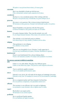 Mi padre es una persona benevolente y él nunca grita.
charitable
considerate
My boss is a very considerate person, I like working with him.
Mi jefe es una persona muy considerada, me gusta trabajar con él.
generous
My sister is very generous. She is always trying to help the poor.
Mi hermana es muy generosa. Siempre está intentando ayudar a los pobres.
gracious
Queen Elizabeth is very gracious with all of her guests.
La Reina Elizabeth es muy gentil con todos sus invitados.
humane
It is quite a humane shelter. They treat the animals very well.
Es un refugio bastante humano. Ellos tratan a los animales muy bien.
kind
That old lady is very kind and caring to children.
Esa señora mayor es muy amable y cariñosa con los niños.
obliging
That gentleman is very obliging.
Ese caballero es muy atento.
thoughtful
That was very thoughtful of you, Christina. I really appreciate it.
Eso fue muy considerado de tu parte, Christina. Realmente lo aprecio.
kind-hearted
Oscar is very kind-hearted. He is always helping others.
Oscar es de naturaleza amable. Él siempre está ayudando a los demás.
We can say a person is skilled at something
able
Esther is a very able athlete. She plays four different sports.
Esther es una atleta muy capaz. Ella practica cuatro deportes diferentes.
capable
Tom is a perfectly capable swimmer.
Tom es un nadador perfectamente capaz.
clever
Edward is very clever. He will study for his degree at Cambridge University.
Edward es muy listo. Él estudiará su carrera en la Universidad de Cambridge.
competent
He is a competent teacher and I have learned a lot from him.
Él es un profesor competente y he aprendido mucho de él.
efficient
The secretary is very efficient; she is as quick as lightning.
La secretaria es muy eficiente; ella es rápida como el viento.
expert
My brother is an expert cyclist.
Mi hermano es un ciclista experto.
proficient
He is a proficient English speaker.
Él es un hablante de inglés avanzado.
She is too charitable to break up with him now.
Ella es demasiado caritativa para separarse de él ahora.
 