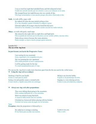 I was so tired last night that I plodded home and fell exhausted in bed.
Estaba tan cansado anoche que me arrastré a casa y caí exhausto en la cama.
She tramped home last night because she was outside all day.
Ella llegó arrastrándose a casa anoche porque ella estuvo fuera todo el día.
Stalk - to walk stiffly, angry walk
He stalked off when the man started yelling at him.
Él se fue ofendido cuando el hombre le empezó a gritar.
Edwards stalked off in anger when he heard the bad news.
Edward se fue ofendido y con enfado cuando escuchó las malas noticias.
Mince - to walk with quick, small steps
She minced in the night club in a tight dress and high heels.
Ella no paraba de moverse por la discoteca con un vestido ceñido y tacones altos.
Paula always minces because she wants attention.
Paula siempre se mueve mucho porque quiere atención.
Lección 35.2
The use of the -ing form
In past lessons you learnt the Progressive Tense:
I am waiting for my roommate.
Estoy esperando a mi compañero de piso.
She was painting her new apartment.
Ella estaba pintando su nuevo apartamento.
I will be getting ready for the trip.
Yo estaré preparándome para el viaje.
We can use the -ing form to make more functions apart from the the one used in the verbal tenses.
 Using the -ing verb as a subject:
Smoking is bad for your health.
Fumar es malo para la salud.
Eating a lot and quickly causes a stomach ache.
Comer mucho y rápido causa dolor de estómago.
Skiing is my favorite hobby.
Esquiar es mi pasatiempo favorito.
Singing is a very relaxing activity.
Cantar es una actividad muy relajante.
 Always use -ing verb after prepositions:
They were talking about going to the mountains.
Ellos estaban hablando de ir a las montañas.
Mom was afraid of using that knife.
A mamá le daba miedo usar ese cuchillo.
I finished my homework before playing with my brother.
Terminé mis tareas antes de jugar con mi hermano.
Nota
Exception: when the preposition is followed by to.
He called me to arrange a meeting.
Él me llamó para acordar una reunión.
I came to see you.
Vine a verte.
 