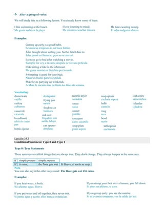  After a group of verbs:
We will study this in a following lesson. You already know some of them.
I like swimming at the beach.
Me gusta nadar en la playa.
I love listening to music.
Me encanta escuchar música.
He hates wasting money.
Él odia malgastar dinero.
Examples:
Getting up early is a good habit.
Levantarse temprano es un buen hábito.
John thought about calling you, but he didn't dare to.
John pensó en llamarte, pero no se atrevió.
I always go to bed after watching a movie.
Siempre me voy a la cama después de ver una película.
I like riding a bike in the afternoon.
Me gusta montar en bicicleta por la tarde.
Swimming is good for your back.
Nadar es bueno para tu espalda.
Mike loves partying on weekends.
A Mike le encanta irse de fiesta los fines de semana.
Vocabulary
dinnerware
vajilla
cutlery
cubiertos
casserole
cacerola
breadboard
tabla de cortar
pan
bottle opener
destapador
frying pan
sartén
food mixer
batidora
sink unit
fregadero con
mueble debajo
can opener
abrelatas
tumble dryer
secadora
sauce
salsa
saucer
platillo
saucepan
cazo; cacerola
soup plate
plato sopero
soup spoon
cuchara sopera
ladle
cazuela
mug
taza
bowl
tazón
tablespoon
cucharaón
corkscrew
sacacorchos
colander
coladera
Lección 35.3
Conditional Sentences: Type 0 and Type 1
Type 0: True Statements
These sentences establish things that are always true. They don't change. They always happen in the same way.
if simple present simple present
If it rains, the floor gets wet Si llueve, el suelo se moja
Nota
You can also say it the other way round: The floor gets wet if it rains.
Examples:
If you heat water, it boils.
Si calientas agua, hierve.
If you stamp your foot over a banana, you fall down.
Si pisas un plátano, te caes.
If you put water and oil together, they never mix.
Si juntas agua y aceite, ellos nunca se mezclan.
If you get up early, you see the sunrise.
Si te levantas temprano, ves la salida del sol.
 