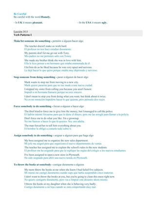 Be Careful
Be careful with the word Homely.
- In UK it means pleasant. - In the USA it means ugly.
Lección 35.5
Verb Patterns I
Make/let someone do something - permitir a alguien hacer algo
The teacher doesn't make us work hard.
El profesor no nos hace estudiar duramente.
My parents don't let me go out with Tony.
Mis padres no me permiten salir con Tonny.
She made my brother think she was in love with him.
Ella le hizo pensar a mi hermano que estaba enamorada de él.
I let him do as he liked because he was very upset and nervous.
Le dejé hacer lo que quiso porque estaba muy deprimido y nervioso.
Stop someone from doing something - parar a alguien de hacer algo
Mark wants to stop me from moving to a new city.
Mark quiere pararme para que no me mude a una nueva ciudad.
I stopped my sister from calling you because you aren't honest.
Impedí a mi hermana llamarte porque no eres sincero.
I don't mean to stop you from doing what you want, but think about it twice.
No es mi intención impedirte hacer lo que quieras, pero piénsalo dos veces.
Force somebody to do something - forzar a alguien a hacer algo
The thief tried to force me to give him the money, but I managed to call the police.
El ladrón intentó forzarme para que le diese el dinero, pero me las arreglé para llamar a la policía.
Don't force me to do what you like. I'm a grownup.
No me fuerces a hacer lo que tú quieres. Soy una adulta.
The man forced her to tell him everything about you.
El hombre la obligó a contarle todo sobre ti.
Assign somebody to do something - asignar a alguien para que haga algo
My boss assigned me to organize the new sales department.
Mi jefe me asignó para que organizara el nuevo departamento de ventas.
The teacher has assigned me to explain the school's rules to the new students.
El profesor me ha asignado para que le explique las reglas del colegio a los nuevos estudiantes.
I've been assigned to open a new store in Plymouth.
He sido asignado para abrir una nueva tienda en Plymouth.
To throw the books at somebody - castigar duramente a alguien
My mom threw the books at me when she knew I had failed five subjects.
Mi mamá me castigó duramente cuando supo que había suspendido cinco materias.
I don't want to throw the books at you, but you're going to clean this mess right now.
No quiero castigarte duramente, pero vas a limpiar este desastre ahora mismo.
I throw the books at my daughter when she is behaving very badly.
Castigo duramente a mi hija cuando se está comportando muy mal.
 