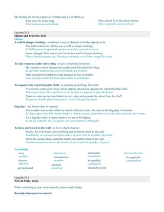 My friends are having a party at 10:30pm and it's 11:00pm so:
They must be at the party.
Ellos deben estar en la fiesta.
They cannot be in the movie theater.
Ellos no pueden estar en el cine.
Lección 30.5
Idioms and Proverbs XIII
Idioms
A wolf in sheep's clothing - somebody is not as pleasant as he/she appears to be
The thief looked nice, but he was a wolf in sheep's clothing.
El ladrón parecía agradable, pero era un lobo con piel de oveja.
I never thought Tom was so evil, but he is a wolf in sheep's clothing.
Nunca habría pensado que Tom fuese tan malo, es un lobo con piel de oveja.
To take someone under one's wing - to give somebody protection
He learned so much because the teacher took him under his wing.
Él aprendió tanto porque era el protegido del profesor.
John took the boy under his wing because he was in trouble.
John protegió al muchacho porque estaba en problemas.
To separate the wheat from the chaff - to separate good things from bad
You need to make your choice about staying abroad and separate the wheat from the chaff.
Tienes que elegir sobre quedarte en el extranjero y separar la paja del grano.
I have to make up my mind about my next step and separate the wheat from the chaff.
Tengo que decidir mi próximo paso y separar la paja del grano.
Dog days - the hottest days in summer
The weather was terrible when we went to Africa in June. We were in the dog days of summer.
El clima estuvo horrible cuando fuimos a África en junio. Estuvimos en los días más calurosos del verano.
It's a dog day today. I cannot believe we are at 40 degrees.
Es un día caluroso hoy. No puedo creer que estemos a 40 grados.
To have one's back to the wall - to be in a hard situation
Finally, his wife found out everything and he had his back to the wall.
Finalmente, su esposa lo averiguó todo y lo puso entre la espalda y la pared.
When his mother knew about the matter, she had her back to the wall.
Cuando su mamá se enteró del asunto, la puso entre la espalda y la pared.
Vocabulary
envy
envidiar
depress
deprimir
get depressed
deprimirse
astonishment
asombro
astonish
asombrar
astonished
asombrado
be satisfied
contentarse
dissatisfied with
descontento con
be surprised
sorprenderse
Lección 30.6
New In Many Ways
When something is new, it can actually mean several things:
Recently discovered or created:
 
