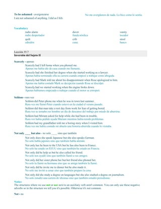 To be ashamed - avergonzarse
I am not ashamed of anything. I did as I felt.
No me avergüenzo de nada. Lo hice como lo sentía.
Vocabulary
radio alarm
radio despertador
quilt
edredón
duvet
funda nórdica
crib
cuna
vanity
tocador
stool
banco
Lección 35.7
Inversión del Sujeto II
Scarcely - apenas
Scarcely had I left home when you phoned me.
Apenas me había ido de casa cuando me llamaste.
Scarcely had she finished her degree when she started working as a lawyer.
Apenas había terminado ella su carrera cuando empezó a trabajar como abogada.
Scarcely had Mark told me about his disappointment when Rose apologized to him.
Apenas me había contado Mark su decepción cuando Rosa se disculpó.
Scarcely had we started working when the engine broke down.
Apenas habíamos empezado a trabajar cuando el motor se estropeó.
Seldom - rara vez
Seldom did Peter phone me when he was in town last summer.
Rara vez me llamó Peter cuando estuvo en la ciudad el verano pasado.
Seldom did that man take a rest day from work for fear of getting bored.
Rara vez se tomaba ese hombre un día de descanso del trabajo por miedo de aburrirse.
Seldom had Miriam asked for help while she had been in trouble.
Rara vez había pedido ayuda Mariam mientras había tenido problemas.
Seldom had my grandfather told me a boring story when I visited him.
Rara vez me había contado mi abuelo una historia aburrida cuando lo visitaba.
Not only ____ but also - no solo ____ sino que también
Not only does she speak Japanese but she also speaks German.
No solo habla japonés sino que también habla alemán.
Not only has he been to the USA but he has also been to France.
No solo ha estado en EEUU sino que también ha estado en Francia.
Not only did he help us but he also called his friend.
No solo nos ayudó sino que también llamó a sus amigos.
Not only did her sister phone her but her friend also phoned her.
No solo la llamó su hermana sino que su amiga también la llamó.
Not only did he invite me to dinner but he also made it.
No solo me invitó a cenar sino que también preparo la cena.
Not only did she study a degree on languages but she also studied a degree on journalism.
No solo estudió una carrera de idiomas sino que también estudió periodismo.
Notice
The structures where we use not or nor next to an auxiliary verb aren't common. You can only use these negative
adverbs so in the structure we tell you it's possible. Otherwise it's not common.
Not - no
 
