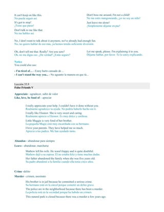 It can't keep on like this.
No puede seguir así.
It's got to stop!
¡Tiene que parar!
Don't talk to me like that.
No me hables así.
Don't boss me around, I'm not a child!
No me estés mangoneando, ¡yo no soy un niño!
Just leave me alone!
¡Simplemente déjame en paz!
No, I don't want to talk about it anymore, we've already had enough fun.
No, no quiero hablar de eso más, ya hemos tenido suficiente diversión.
Oh, don't tell me that. Really? Are you sure?
Oh, no me digas eso. ¿De verdad? ¿Estás seguro?
Let me speak, please. I'm explaining it to you.
Déjame hablar, por favor. Te lo estoy explicando.
Notice
You could also use:
- I'm tired of… - Estoy harto cansado de ...
- I can't stand the way you... - No aguanto la manera en que tú...
Lección 35.9
False Friends V
Appreciate - agradecer, subir de valor
Like, love, be fond of – apreciar
I really appreciate your help. I couldn't have it done without you.
Realmente agradezco tu ayuda. No podría haberlo hecho sin ti.
I really like Eleanor. She is very sweet and caring.
Realmente aprecio a Eleonor. Es muy dulce y cariñosa.
Little Maggie is very fond of her brother.
La pequeña Magie está muy encariñada con su hermano.
I love your parents. They have helped me so much.
Aprecio a tus padres. Me han ayudado tanto.
Abandon - abandonar para siempre
Leave - abandonar, marcharse
Mathew left his wife. He wasn't happy and is quite doubtful.
Mathew dejó a su esposa. Él no estaba feliz y tiene muchas dudas.
Her father abandoned the family when she was five years old.
Su padre abandonó a la familia cuando ella tenía cinco años.
Crime -delito
Murder - crimen, asesinato
His brother is in jail because he committed a serious crime.
Su hermano está en la cárcel porque cometió un delito grave.
The police are in the neighborhood because there has been a murder.
La policía está en la vecindad porque ha habido un crimen.
This natural park is closed because there was a murder a few years ago.
 