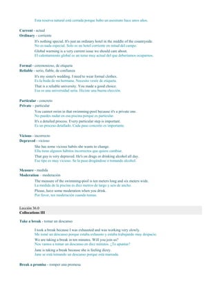Esta reserva natural está cerrada porque hubo un asesinato hace unos años.
Current - actual
Ordinary - corriente
It's nothing special. It's just an ordinary hotel in the middle of the countryside.
No es nada especial. Solo es un hotel corriente en mitad del campo.
Global warming is a very current issue we should care about.
El calentamiento global es un tema muy actual del que deberíamos ocuparnos.
Formal - ceremonioso, de etiqueta
Reliable - serio, fiable, de confianza
It's my sister's wedding. I need to wear formal clothes.
Es la boda de mi hermana. Necesito vestir de etiqueta.
That is a reliable university. You made a good choice.
Esa es una universidad seria. Hiciste una buena elección.
Particular - concreto
Private – particular
You cannot swim in that swimming-pool because it's a private one.
No puedes nadar en esa piscina porque es particular.
It's a detailed process. Every particular step is important.
Es un proceso detallado. Cada paso concreto es importante.
Vicious - incorrecto
Depraved - vicioso
She has some vicious habits she wants to change.
Ella tiene algunos hábitos incorrectos que quiere cambiar.
That guy is very depraved. He's on drugs or drinking alcohol all day.
Ese tipo es muy vicioso. Se la pasa drogándose o tomando alcohol.
Measure - medida
Moderation – moderación
The measure of the swimming-pool is ten meters long and six meters wide.
La medida de la piscina es diez metros de largo y seis de ancho.
Please, have some moderation when you drink.
Por favor, ten moderación cuando tomas.
Lección 36.0
Collocations III
Take a break - tomar un descanso
I took a break because I was exhausted and was working very slowly.
Me tomé un descanso porque estaba exhausto y estaba trabajando muy despacio.
We are taking a break in ten minutes. Will you join us?
Nos vamos a tomar un descanso en diez minutos. ¿Te apuntas?
Jane is taking a break because she is feeling dizzy.
Jane se está tomando un descanso porque está mareada.
Break a promise - romper una promesa
 