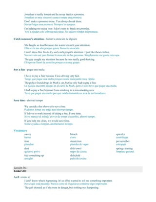 Jonathan is really honest and he never breaks a promise.
Jonathan es muy sincero y nunca rompe una promesa.
Don't make a promise to me. You always break them.
No me hagas una promesa. Siempre las rompes.
I'm helping my niece later. I don't want to break my promise.
Voy a ayudar a mi sobrina más tarde. No quiero romper mi promesa.
Catch someone's attention - llamar la atención de alguien
She laughs so loud because she wants to catch your attention.
Ella se ríe tan alto porque quiere llamar tu atención.
I don't dress like this to try and catch people's attention. I just like these clothes.
No me visto así para llamar la atención de las personas. Simplemente me gusta esta ropa.
The guy caught my attention because he was really good-looking.
El tipo me llamó la atención porque era muy guapo.
Pay a fine - pagar una multa
I have to pay a fine because I was driving very fast.
Tengo que pagar una multa porque estaba manejando muy rápido.
The police found drugs in Mark's car, but he only had to pay a fine.
La policía encontró drogas en el carro de Mark, pero él solo tuvo que pagar una multa.
I had to pay a fine because I was smoking in a non-smoking area.
Tuve que pagar una multa por que estaba fumando en área de no fumadores.
Save time - ahorrar tiempo
We can take that shortcut to save time.
Podemos tomar ese atajo para ahorrar tiempo.
If I drive to work instead of taking a bus, I save time.
Si yo manejo al trabajo en vez de tomar el autobús, ahorro tiempo.
If you help me clean, we would save time.
Si me ayudas a limpiar, ahorraríamos tiempo.
Vocabulary
sweep
barrer
iron
planchar
dust
quitar el polvo
tidy something up
arreglar
bleach
cloro
steam iron
plancha de vapor
dish towel
trapo de cocina
dishcloth
paño de cocina
spin dry
centrifugar
pot scrubber
estropajo
spring cleaning
limpieza general
Lección 36.1
Linkers III
As if - como si
I don't know what's happening. It's as if he wanted to tell me something important.
No sé qué está pasando. Parece como si él quisiese contarme algo importante.
The girl shouted as if she were in danger, but nothing was happening.
 