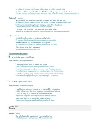 La niña gritó como si estuviese en peligro, pero no estaba pasando nada.
He talks as if he is angry, but he's not. The German language just sounds like that.
Él habla como si estuviese enojado, pero no lo está. El idioma alemán simplemente suena así.
As though - como si
Act as though you are really happy and everyone will think that it is true.
Actúa como si estuvieses realmente feliz y todo el mundo pensará que es verdad.
Stretch your arms as though you were trying to reach for the clouds.
Estira tus brazos como si quisieras alcanzar las nubes.
Last night I felt as though I had drunk too much, but I hadn't.
Anoche me sentía como si hubiese tomado demasiado, pero no lo había hecho.
Like - como si
It's like he really wanted to meet you, but he's shy.
Es como si él realmente quisiese conocerte, pero es tímido.
It looked like the city hadn't changed in 200 years.
Se veía como si la ciudad no hubiese cambiado en 200 años.
They looked at me like I was crazy.
Me miraron como si estuviese loco.
Final subordinate clauses:
 In order to - para / con el fin de
It can introduce negative sentences.
I'm buying food in order to cook a new recipe.
Estoy comprando comida para cocinar una nueva receta.
He called me in order to ask me about my plans for this weekend.
Él me llamó para preguntarme por mis planes para este fin de semana.
My father is getting ready now in order to be on time for his meeting.
Mi padre se está preparando para llegar a tiempo a su reunión.
 So as to – para / con el fin de
It can introduce negative sentences.
I read the instructions twice so as to be prepared for the meeting.
Leí las indicaciones dos veces para estar preparado para la junta.
I woke up early so as to clean the house before work.
Me levanté temprano para limpiar la casa antes de trabajar.
They had a party so as to celebrate Kate's birthday.
Hicieron una fiesta para celebrar el cumpleaños de Kate.
Lección 36.2
Textura
Smooth - suave
The baby has really smooth skin. I love touching him.
El bebé tiene una piel muy suave. Me encanta tocarlo.
 