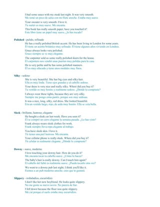 I had some sauce with my steak last night. It was very smooth.
Me tomé un poco de salsa con mi filete anoche. Estaba muy suave.
Your sweater is very smooth. I love it.
Tu suéter es muy suave. Me encanta.
This book has really smooth paper, have you touched it?
Este libro tiene un papel muy suave, ¿lo has tocado?
Polished - pulido, refinado
He has a really polished British accent. He has been living in London for some years.
Él tiene un acento británico muy refinado. Él tiene algunos años viviendo en Londres.
Grace always looks very polished.
Grace siempre se ve muy elegante.
The carpenter sold us some really polished doors for the house.
El carpintero nos vendió unas puertas muy pulidas para la casa.
He is very polite and he has some polished manners.
Él es muy educado y tiene unos modales muy finos.
Silky - sedoso
She is very beautiful. She has big eyes and silky hair.
Ella es muy linda. Tiene ojos grandes y el cabello sedoso.
Your dress is very nice and really silky. Where did you buy it?
Tu vestido es muy bonito y realmente sedoso. ¿Dónde lo compraste?
I always wear these tights, because they are very silky.
Siempre me pongo estas pantis, porque son muy sedosas.
It was a nice, long, silky, red dress. She looked beautiful.
Era un vestido largo, rojo, de seda muy bonito. Ella se veía bella.
Sleek - brillante, lustroso, elegante
He bought a sleek car last week. Have you seen it?
Él se compró un carro elegante la semana pasada. ¿Lo has visto?
Frank always wears sleek clothes for work.
Frank siempre lleva ropa elegante al trabajo.
You have sleek skin. I love it.
Tú tienes una piel lustrosa. Me encanta.
Your cellular phone is really sleek. Where did you buy it?
Tú celular es realmente elegante. ¿Dónde lo compraste?
Downy - suave, moderno
I love touching your downy hair. How do you do it?
Me encanta tocar tu cabello suave. ¿Cómo lo haces?
The baby's hair is really downy. Can I touch him again?
El cabello del bebé es realmente suave. ¿Puedo tocarlo otra vez?
We went to a downy pub last night; I think you'll like it.
Fuimos a un pub moderno anoche; creo que te gustará.
Slippery - resbaladizo, escurridizo
I don't like her new boyfriend. He looks quite slippery.
No me gusta su nuevo novio. No parece de fiar.
I fell down because the floor was quite slippery.
Me caí porque el suelo estaba muy escurridizo.
 