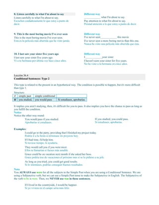 8. Listen carefully to what I'm about to say
Listen carefully to what I'm about to say.
Escuchen cuidadosamente lo que estoy a punto de
decir.
Different way
____________ what I'm about to say
Pay attention to what I'm about to say.
Prestad atención a lo que estoy a punto de decir.
9. This is the most boring movie I've ever seen
This is the most boring movie I've ever seen.
Esta es la película más aburrida que he visto jamás.
Different way
I've never seen____________ this movie
I've never seen a more boring movie than this one.
Nunca he visto una película más aburrida que ésta.
10. I last saw your sister five years ago
I last saw your sister five years ago.
Vi a tu hermana por última vez hace cinco años.
Different way
I ____________your sister
Lección 36.4
Conditional Sentences: Type 2
This type is related to the present in an hypothetical way. The condition is possible to happen, but it's more difficult
than type 1.
Structure:
if simple past simple conditional
If you studied, you would pass Si estudiases, aprobarías.
It implies you aren't studying, then, it's difficult for you to pass. It also implies you have the chance to pass as long as
you fulfill the condition.
Notice
Notice the other way round:
You would pass if you studied.
Aprobarías si estudiases.
If you studied, you could pass.
Si estudiases, aprobarías.
Examples:
I could go to the party, providing that I finished my project today.
Podría ir a la fiesta si terminase mi proyecto hoy.
If I had time, I'd help him.
Si tuviese tiempo, le ayudaría.
They would call you if you were nicer.
Ellos te llamarían si fueses más amable.
Grace could be on vacation next month if she asked her boss.
Grace podría irse de vacaciones el próximo mes si se lo pidiese a su jefe.
As long as you tried, you could get good results.
Si lo intentases, podrías conseguir buenos resultados.
Nota
You ALWAYS use were for all the subjects in the Simple Past when you are using a Conditional Sentence. We are
using a Subjunctive verb, but we can use a Simple Past tense to make the Subjunctive in English. The Subjunctive of
the verb to be is were. Then, we NEVER use was in these sentences.
If I lived in the countryside, I would be happier.
Si yo viviera en el campo sería más feliz.
I haven't seen your sister for five years.
No he visto a tu hermana en cinco años.
 