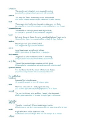advanced
The scientists are testing their most advanced invention.
Los científicos están probando su invento más avanzado.
current
This magazine always shows many current fashion trends.
Esta revista siempre muestra muchas tendencias de moda actuales.
fresh
The company hired me because they said my ideas were very fresh.
La compañía me contrató porque dijeron que mis ideas eran muy frescas.
ground-breaking
The M theory is actually a ground-breaking discovery.
La teoría M es realmente un descubrimiento rompedor.
latest
Let's go to the movie theater. I want to watch Hugh Jackman's latest movie.
Vamos al cine. Quiero ver una de la última película de Huge Jackman.
modern
She always wears quite modern clothes.
Ella siempre viste ropa bastante moderna.
recent
Jorge Bucay's most recent book is brilliant.
El libro más reciente de Jorge Bucay es fantástico.
ultra-modern
The place is an ultra-modern restaurant, it's interesting.
El lugar es un restaurante ultramoderno, es interesante.
up-to-date
They sell the most up-to-date computers on High Street.
Ellos venden las computadoras más modernas en la calle principal.
up-to-the-minute
You find the most up-to-the-minute information in the net.
Encuentras la información más actualizada en Internet.
Not used before:
brand new
I cannot afford a brand new car.
No me puedo permitir un carro de primera mano.
fresh
She wrote some notes on a fresh page in her diary.
Ella escribió algunas notas en una página nueva de su diario.
unused
You can wear this suit at the wedding, I bought it, but it's unused.
Puedes ponerte este traje en la boda, lo compré, pero está sin usar.
Unfamiliar:
different
They tried a completely different idea to attract tourists.
Ellos intentaron una idea completamente diferente para atraer a los turistas.
novel
Edgar Allan Poe's novels are his best work.
Las historias novelas de Edgar Allan Poe son lo mejor de su trabajo.
original
 
