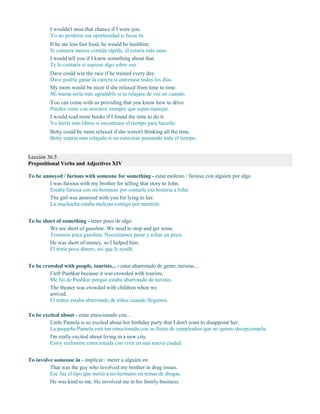 I wouldn't miss that chance if I were you.
Yo no perdería esa oportunidad si fuese tú.
If he ate less fast food, he would be healthier.
Si comiera menos comida rápida, él estaría más sano.
I would tell you if I knew something about that.
Te lo contaría si supiese algo sobre eso.
Dave could win the race if he trained every day.
Dave podría ganar la carrera si entrenase todos los días.
My mom would be nicer if she relaxed from time to time.
Mi mamá sería más agradable si se relajase de vez en cuando.
You can come with us providing that you know how to drive.
Puedes venir con nosotros siempre que sepas manejar.
I would read more books if I found the time to do it.
Yo leería más libros si encontrase el tiempo para hacerlo.
Betty could be more relaxed if she weren't thinking all the time.
Betty estaría más relajada si no estuviese pensando todo el tiempo.
Lección 36.5
Prepositional Verbs and Adjectives XIV
To be annoyed / furious with someone for something - estar molesto / furioso con alguien por algo
I was furious with my brother for telling that story to John.
Estaba furiosa con mi hermano por contarle esa historia a John.
The girl was annoyed with you for lying to her.
La muchacha estaba molesta contigo por mentirle.
To be short of something - tener poco de algo
We are short of gasoline. We need to stop and get some.
Tenemos poca gasolina. Necesitamos parar y echar un poco.
He was short of money, so I helped him.
Él tenía poco dinero, así que le ayudé.
To be crowded with people, tourists... - estar abarrotado de gente, turistas...
I left Pushkar because it was crowded with tourists.
Me fui de Pushkar porque estaba abarrotado de turistas.
The theater was crowded with children when we
arrived.
El teatro estaba abarrotado de niños cuando llegamos.
To be excited about - estar emocionado con...
Little Pamela is so excited about her birthday party that I don't want to disappoint her.
La pequeña Pamela está tan emocionada con su fiesta de cumpleaños que no quiero decepcionarla.
I'm really excited about living in a new city.
Estoy realmente emocionada con vivir en una nueva ciudad.
To involve someone in - implicar / meter a alguien en
That was the guy who involved my brother in drug issues.
Ese fue el tipo que metió a mi hermano en temas de drogas.
He was kind to me. He involved me in his family business.
 