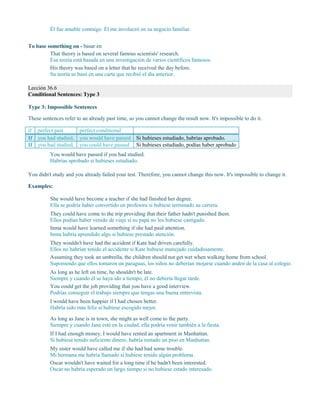 Él fue amable conmigo. Él me involucró en su negocio familiar.
To base something on - basar en
That theory is based on several famous scientists' research.
Esa teoría está basada en una investigación de varios científicos famosos.
His theory was based on a letter that he received the day before.
Su teoría se basó en una carta que recibió el día anterior.
Lección 36.6
Conditional Sentences: Type 3
Type 3: Impossible Sentences
These sentences refer to an already past time, so you cannot change the result now. It's impossible to do it.
if perfect past perfect conditional
If you had studied, you would have passed Si hubieses estudiado, habrías aprobado.
If you had studied, you could have passed Si hubieses estudiado, podías haber aprobado
You would have passed if you had studied.
Habrías aprobado si hubieses estudiado.
You didn't study and you already failed your test. Therefore, you cannot change this now. It's impossible to change it.
Examples:
She would have become a teacher if she had finished her degree.
Ella se podría haber convertido en profesora si hubiese terminado su carrera.
They could have come to the trip providing that their father hadn't punished them.
Ellos podían haber venido de viaje si su papá no los hubiese castigado.
Inma would have learned something if she had paid attention.
Inma habría aprendido algo si hubiese prestado atención.
They wouldn't have had the accident if Kate had driven carefully.
Ellos no habrían tenido el accidente si Kate hubiese manejado cuidadosamente.
Assuming they took an umbrella, the children should not get wet when walking home from school.
Suponiendo que ellos tomaron un paraguas, los niños no deberían mojarse cuando anden de la casa al colegio.
As long as he left on time, he shouldn't be late.
Siempre y cuando él se haya ido a tiempo, él no debería llegar tarde.
You could get the job providing that you have a good interview.
Podrías conseguir el trabajo siempre que tengas una buena entrevista.
I would have been happier if I had chosen better.
Habría sido más feliz si hubiese escogido mejor.
As long as Jane is in town, she might as well come to the party.
Siempre y cuando Jane esté en la ciudad, ella podría venir también a la fiesta.
If I had enough money, I would have rented an apartment in Manhattan.
Si hubiese tenido suficiente dinero, habría rentado un piso en Manhattan.
My sister would have called me if she had had some trouble.
Mi hermana me habría llamado si hubiese tenido algún problema.
Oscar wouldn't have waited for a long time if he hadn't been interested.
Oscar no habría esperado un largo tiempo si no hubiese estado interesado.
 