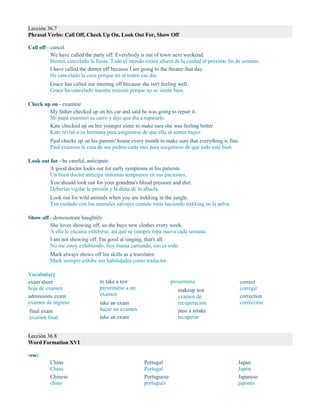 Lección 36.7
Phrasal Verbs: Call Off, Check Up On, Look Out For, Show Off
Call off - cancel
We have called the party off. Everybody is out of town next weekend.
Hemos cancelado la fiesta. Todo el mundo estará afuera de la ciudad el próximo fin de semana.
I have called the dinner off because I am going to the theater that day.
He cancelado la cena porque iré al teatro ese día.
Grace has called our meeting off because she isn't feeling well.
Grace ha cancelado nuestra reunión porque no se siente bien.
Check up on - examine
My father checked up on his car and said he was going to repair it.
Mi papá examinó su carro y dijo que iba a repararlo.
Kate checked up on her younger sister to make sure she was feeling better.
Kate revisó a su hermana para asegurarse de que ella se sentía mejor.
Paul checks up on his parents' house every month to make sure that everything is fine.
Paul examina la casa de sus padres cada mes para asegurarse de que todo esté bien.
Look out for - be careful, anticipate
A good doctor looks out for early symptoms in his patients.
Un buen doctor anticipa síntomas tempranos en sus pacientes.
You should look out for your grandma's blood pressure and diet.
Deberías vigilar la presión y la dieta de tu abuela.
Look out for wild animals when you are trekking in the jungle.
Ten cuidado con los animales salvajes cuando estás haciendo trekking en la selva.
Show off - demonstrate haughtily
She loves showing off, so she buys new clothes every week.
A ella le encanta exhibirse, así que se compra ropa nueva cada semana.
I am not showing off. I'm good at singing, that's all.
No me estoy exhibiendo. Soy buena cantando, eso es todo.
Mark always shows off his skills as a translator.
Mark siempre exhibe sus habilidades como traductor.
Vocabulary
exam sheet
hoja de examen
admissions exam
examen de ingreso
final exam
examen final
to take a test
presentarse a un
examen
take an exam
hacer un examen
take an exam
presentarse
makeup test
examen de
recuperación
pass a retake
recuperar
correct
corregir
correction
corrección
Lección 36.8
Word Formation XVI
-ese:
China
China
Chinese
chino
Portugal
Portugal
Portuguese
portugués
Japan
Japón
Japanese
japonés
 