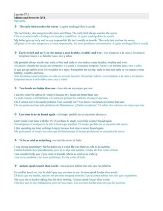 Lección 37.1
Idioms and Proverbs XVI
Proverbs
 The early bird catches the worm - a quien madruga Dios le ayuda
She isn't lucky; she just gets to the store at 6:00am. The early bird always catches the worm.
Ella no es afortunada; ella llega a la tienda a las 6:00am. A quien madruga Dios le ayuda.
My father gets up early and is very responsible. He isn't usually in trouble. The early bird catches the worm.
Mi padre se levanta temprano y es muy responsable. No tiene problemas normalmente. A quien madruga Dios le ayuda.
 Early to bed and early to rise makes a man healthy, wealthy and wise - irse temprano a la cama y levantarse
temprano hacen a un hombre sano, rico y sabio
My grandad always said to me: early to bed and early to rise makes a man healthy, wealthy and wise.
Mi abuelo siempre me decía: irse temprano a la cama y levantarse temprano hacen a un hombre sano, rico y sabio.
If you got up earlier, your life wouldn't be a mess. Remember the saying: early to bed and early to rise makes a man
healthy, wealthy and wise.
Si te levantases más temprano, tu vida no sería un desastre. Recuerda el dicho: irse temprano a la cama y levantarse
temprano hacen a un hombre sano, rico y sabio.
 Two heads are better than one - dos cabezas son mejor que una
I ask my sister for advice if I need it because two heads are better than one.
Le pido consejo a mi hermana si lo necesito porque dos cabezas son mejor que una.
Oh, I cannot solve this math problem. Can you help me? You know: two heads are better than one.
Oh, no puedo resolver este problema de Matemáticas. ¿Puedes ayudarme? Tú sabes: dos cabezas son mejor que una.
 Lost time is never found again - el tiempo perdido no se encuentra de nuevo
Don't waste your time with the TV if you have to study. Lost time is never found again.
No malgastes el tiempo con la tele si tienes que estudiar. El tiempo perdido no se encuentra de nuevo.
I like spending my time in things I enjoy because lost time is never found again.
Me gusta pasar el tiempo en cosas que disfruto porque el tiempo perdido no se encuentra de nuevo.
 To be as cold as an iceberg - ser tan frío como el hielo
I was crying desperately, but he didn't say a word. He was there as cold as an iceberg.
Estaba llorando desesperadamente, pero él no dijo una palabra. Estaba allí frío como el hielo.
Jane wouldn't help you if you were in trouble. She is as cold as an iceberg.
Jane no te ayudaría si tuvieses problemas. Es fría como el hielo.
 Actions speak louder than words - las acciones hablan más alto que las palabras
He said he loved me, but he didn't pay any attention to me. Actions speak louder than words.
Él decía que me amaba, pero no me prestaba ninguna atención. Las acciones hablan más alto que las palabras.
She says she is hard-working, but she does nothing. Actions speak louder than words.
Ella dice que es muy trabajadora, pero no hace nada. Las acciones hablan más alto que las palabras.
 