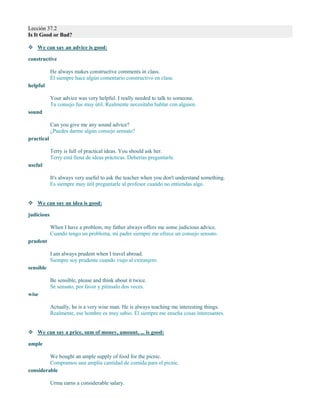 Lección 37.2
Is It Good or Bad?
 We can say an advice is good:
constructive
He always makes constructive comments in class.
Él siempre hace algún comentario constructivo en clase.
helpful
Your advice was very helpful. I really needed to talk to someone.
Tu consejo fue muy útil. Realmente necesitaba hablar con alguien.
sound
Can you give me any sound advice?
¿Puedes darme algún consejo sensato?
practical
Terry is full of practical ideas. You should ask her.
Terry está llena de ideas prácticas. Deberías preguntarle.
useful
It's always very useful to ask the teacher when you don't understand something.
Es siempre muy útil preguntarle al profesor cuando no entiendas algo.
 We can say an idea is good:
judicious
When I have a problem, my father always offers me some judicious advice.
Cuando tengo un problema, mi padre siempre me ofrece un consejo sensato.
prudent
I am always prudent when I travel abroad.
Siempre soy prudente cuando viajo al extranjero.
sensible
Be sensible, please and think about it twice.
Sé sensato, por favor y piénsalo dos veces.
wise
Actually, he is a very wise man. He is always teaching me interesting things.
Realmente, ese hombre es muy sabio. Él siempre me enseña cosas interesantes.
 We can say a price, sum of money, amount, ... is good:
ample
We bought an ample supply of food for the picnic.
Compramos una amplia cantidad de comida para el picnic.
considerable
Urma earns a considerable salary.
 