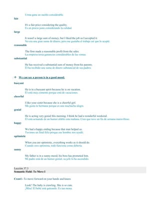 Urma gana un sueldo considerable.
fair
It's a fair price considering the quality.
Es un precio justo considerando la calidad.
large
It wasn't a large sum of money, but I liked the job so I accepted it.
No era una gran suma de dinero, pero me gustaba el trabajo así que lo acepté.
reasonable
The firm made a reasonable profit from the sales.
La empresa tenía ganancias considerables de las ventas.
substantial
He has received a substantial sum of money from his parents.
Él ha recibido una suma de dinero substancial de sus padres.
 We can say a person is in a good mood:
buoyant
He is in a buoyant spirit because he is on vacation.
Él está muy contento porque está de vacaciones.
cheerful
I like your sister because she is a cheerful girl.
Me gusta tu hermana porque es una muchacha alegre.
genial
He is acting very genial this morning. I think he had a wonderful weekend.
Él está actuando de un humor afable esta mañana. Creo que tuvo un fin de semana maravilloso.
happy
We had a happy ending because that man helped us.
Tuvimos un final feliz porque ese hombre nos ayudó.
optimistic
When you are optimistic, everything works as it should do.
Cuando eres optimista, todo funciona como debería.
sunny
My father is in a sunny mood, his boss has promoted him.
Mi padre está de un humor genial, su jefe lo ha ascendido.
Lección 37.3
Semantic Field: To Move I
Crawl - To move forward on your hands and knees
Look! The baby is crawling. She is so cute.
¡Mira! El bebé está gateando. Es tan mona.
 