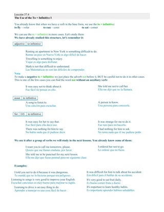 Lección 37.4
The Use of the To + Infinitive I
You already know that when we have a verb in the base form, we use the to + infinitive:
to fly – volar to run – corer to eat - comer
We can use the to + infinitive in more cases. Let's study them:
We have already studied this structure, let's remember it:
adjective to infinitive
Renting an apartment in New York is something difficult to do.
Rentar un piso en Nueva York es algo difícil de hacer.
Travelling is something to enjoy.
Viajar es algo para disfrutar.
Math is not that difficult to understand.
Las Matemáticas no son tan difíciles de comprender.
Nota
To make a negative to + infinitive we just place the adverb not before it, BUT be careful not to do it in other cases.
This is one of the few cases you can find the word not without an auxiliary verb:
It was easy not to think about it.
Fue fácil no pensar en ello.
She told me not to call her.
Ella me dijo que no la llamara.
noun to infinitive
A song to listen to.
Una canción para escuchar.
A person to know.
Una persona para conocerla.
for I.O. to infinitive
It was easy for her to say that.
Fue fácil para ella decir eso.
There was nothing for him to say.
No había nada que él pudiese decir.
It was strange for me to do it.
Fue raro para mí hacerlo.
I had nothing for him to ask.
No tenía nada que él me pudiese pedir.
We use it after a group of verbs we will study in the next lessons. You already know some of them:
I want you to call me tomorrow, please.
Quiero que me llames mañana, por favor.
I ordered her not to go.
Le ordené que no fuese.
She told me to be punctual for my next lesson.
Ella me dijo que fuese puntual para mi siguiente clase.
Examples:
I told you not to do it because it was dangerous.
Te mandé que no lo hicieras porque era peligroso.
Listening to songs is very good to improve your English.
Escuchar canciones es muy bueno para mejorar tu inglés.
Learning to drive is an easy thing to do.
Aprender a manejar es una cosa fácil de hacer.
It was difficult for him to talk about his accident.
Era difícil para él hablar de su accidente.
It's very good to eat fruit daily.
Es bueno comer fruta a diario.
It's important to learn healthy habits.
Es importante aprender hábitos saludables.
 