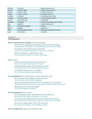 brilliant excellent stupid (sarcastic use)
bureau a type of table a type of chest drawers
butcher to have a look to make a big mess
candy a type of sweet an attractive person
carnival a festival a traveling circus or fair
carriage a railway coach a baby transport vehicle
closet any small room a wardrobe
deadbeat exhausted a person that doesn't pay his debts
fag cigarette a male homosexual
fall to become pregnant autumn
geezer gangster old person
IRA Irish Republican Army Individual Retirement Account
jock a Scotsman an athlete
Lección 37.7
Verb Patterns II
Borrow something from somebody -tomar/pedir prestado
I borrowed the computer from my brother because mine wasn't working.
Tomé prestado el ordenador de mi hermano porque el mío no funcionaba.
Can I borrow some books from you? I'm bored.
¿Puedo tomar prestados algunos de tus libros? Estoy aburrida.
I don't want to borrow a dress from my sister.
No quiero pedirle prestado un vestido a mi hermana.
Lend - prestar
I lent Sue some CDs because she asked me to do it.
Le dejé a Sue algunos Cds porque me lo pidió.
I cannot lend you my bike tomorrow because I need it.
No puedo prestarte mi bici mañana porque la necesito.
Is your father lending you his car tonight?
¿Te va a prestar tu papá su carro esta noche?
Get something back -tener algo devuelto, es decir, te devuelven algo
Have you gotten your camping tent back from Jane?
¿Te ha devuelto Jane tu tienda de campaña?
I got my camera back from my friend, so you can borrow it if you need it.
Mi amigo me devolvió la cámara, así que puedes tomarla prestada si la necesitas.
Did you get your van back from Angel?
¿Te devolvió Angel la camioneta?
Give something back -devolver algo
Give the dictionary back to your brother and use the other one.
Devuélvele el diccionario a tu hermano y usa el otro.
I've not given your bag back because I always forget to take it with me.
No te he devuelto tu bolso porque siempre me olvido de traerlo conmigo.
Give me my computer back. I have to do some work.
Devuélveme mi ordenador. Tengo trabajo que hacer.
Want something back -querer que te devuelvan algo
 