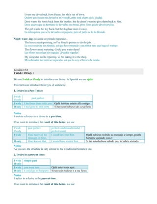 I want my dress back from Susan, but she's out of town.
Quiero que Susan me devuelva mi vestido, pero está afuera de la ciudad.
Dave wants his boots back from his brother, but he doesn't want to give them back to him.
Dave quiere que su hermano le devuelva sus botas, pero él no quiere devolvérselas.
The girl wants her toy back, but the dog has taken it away.
La niña quiere que se le devuelva su juguete, pero el perro se lo ha llevado.
Need / want -ing -necesita ser pintado/reparado...
The house needs painting, so I've hired a painter to do the job.
La casa necesita ser pintada, así que he contratado a un pintor para que haga el trabajo.
The flowers need watering. Could you water them?
Las flores necesitan ser regadas. ¿Puedes regarlas?
My computer needs repairing, so I'm taking it to the shop.
Mi ordenador necesita ser reparado, así que lo voy a llevar a la tienda.
Lección 37.8
I Wish / If Only I
We use I wish or if only to introduce our desire. In Spanish we use ojalá.
This form can introduce three type of sentences:
1. Desire in a Past Tense:
I wish
If only
past perfect
I wish I had been there with you Ojalá hubiese estado allí contigo.
If only I had gone to that party Si tan solo hubiese ido a esa fiesta
Notice
It makes reference to a desire in a past time.
If we want to introduce the result of this desire, we use:
I wish
If only
past perfect perfect conditional (modal +
perfect tense)
I wish I had received his
message on time,
I could have met him Ojalá hubiese recibido su mensaje a tiempo, podría
haberme quedado con él
If only I had known that, I would have visited him Si tan solo hubiese sabido eso, lo habría visitado.
Notice
As you see, the structure is very similar to the Conditional Sentence one.
2. Desire in a present time:
I wish
If only
simple past
I wish you were here Ojalá estuvieses aquí.
If only I could go to that party Si tan solo pudiese ir a esa fiesta
Notice
It refers to a desire in the present time.
If we want to introduce the result of this desire, we use:
 