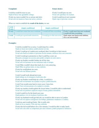 Complaint:
I wish he would be nicer to you.
Ojalá él fuese más agradable contigo.
If only my mom wouldn't be so serious and strict.
Si tan solo mi mamá no fuese tan seria y estricta.
Future desire:
If only I would pass my test.
Si tan solo aprobase mi examen.
I wish I could travel next summer.
Ojalá viaje el próximo verano.
When we want to establish the result of the desire, we use:
I wish
If only
simple conditional simple conditional
If only I could have meet him next weekend, I would tell him everything If only I could meet him next weekend,
I would tell him everything.
I wish I could get a good mark tomorrow, I would go to that university Ojalá saque una buena nota mañana;
iría a esa universidad.
Examples:
I wish he wouldn't be so noisy; I could sleep for a while.
Ojalá no fuese tan ruidoso; podría dormir un rato.
If only I could go to London next weekend, then I would go to that concert.
Si tan solo fuera a Londres el próximo fin de semana, entonces iría a ese concierto.
I wish I would get a promotion so that I could buy a new car.
Desearía conseguir un ascenso para poder comprar un carro nuevo.
If only my brother wouldn't bother me all the time.
Si tan solo mi hermano no me molestase todo el tiempo.
I wish Mike wouldn't shout that much, he is very annoying.
Ojalá Mike no gritase tanto, es muy molesto.
If only he would phone me soon.
Si tan solo me llamase pronto.
I wish I would work abroad next year.
Ojalá trabaje en el extranjero el próximo año.
If only my brother would help me a little, I could do it.
Si tan solo mi hermano me ayudase un poco, podría hacerlo.
I wish Tom would come back to town soon, I miss him.
Ojalá Tom volviese pronto a la ciudad, lo extraño.
If only my teacher would explain the lesson better, I would be able to understand.
Si tan solo mi profesor explicase mejor el tema, podría entenderlo.
I wish I could live by the beach next year.
Ojalá pudiese vivir en la playa el próximo año.
If only my husband would get that job, we would be able to move to London.
Si tan solo mi esposo consiguiera ese trabajo, podríamos mudarnos a Londres.
I wish my aunt would get better. She is really sick.
Ojalá mi tía se mejore. Ella está muy enferma.
If only this kid would behave for a few minutes, I would be able to make lunch.
Si tan solo este niño se comportase por unos minutos, podría preparar el almuerzo.
 