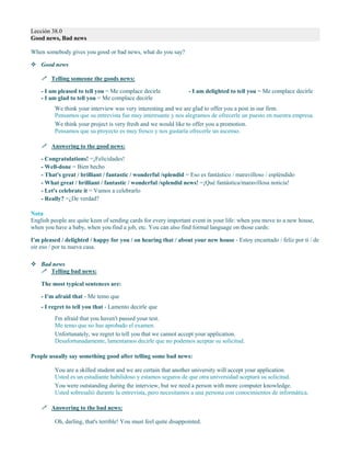 Lección 38.0
Good news, Bad news
When somebody gives you good or bad news, what do you say?
 Good news
 Telling someone the goods news:
- I am pleased to tell you = Me complace decirle
- I am glad to tell you = Me complace decirle
- I am delighted to tell you = Me complace decirle
We think your interview was very interesting and we are glad to offer you a post in our firm.
Pensamos que su entrevista fue muy interesante y nos alegramos de ofrecerle un puesto en nuestra empresa.
We think your project is very fresh and we would like to offer you a promotion.
Pensamos que su proyecto es muy fresco y nos gustaría ofrecerle un ascenso.
 Answering to the good news:
- Congratulations! =¡Felicidades!
- Well-done = Bien hecho
- That's great / brilliant / fantastic / wonderful /splendid = Eso es fantástico / maravilloso / espléndido
- What great / brilliant / fantastic / wonderful /splendid news! =¡Qué fantástica/maravillosa noticia!
- Let's celebrate it = Vamos a celebrarlo
- Really? =¿De verdad?
Nota
English people are quite keen of sending cards for every important event in your life: when you move to a new house,
when you have a baby, when you find a job, etc. You can also find formal language on those cards:
I'm pleased / delighted / happy for you / on hearing that / about your new house - Estoy encantado / feliz por ti / de
oir eso / por tu nueva casa.
 Bad news
 Telling bad news:
The most typical sentences are:
- I'm afraid that - Me temo que
- I regret to tell you that - Lamento decirle que
I'm afraid that you haven't passed your test.
Me temo que no has aprobado el examen.
Unfortunately, we regret to tell you that we cannot accept your application.
Desafortunadamente, lamentamos decirle que no podemos aceptar su solicitud.
People usually say something good after telling some bad news:
You are a skilled student and we are certain that another university will accept your application.
Usted es un estudiante habilidoso y estamos seguros de que otra universidad aceptará su solicitud.
You were outstanding during the interview, but we need a person with more computer knowledge.
Usted sobresalió durante la entrevista, pero necesitamos a una persona con conocimientos de informática.
 Answering to the bad news:
Oh, darling, that's terrible! You must feel quite disappointed.
 