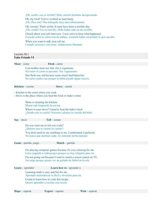 ¡Oh, cariño, eso es terrible! Debe sentirte bastante decepcionado.
Oh, my God! You've worked so hard lately.
¡Oh, Dios mío! Has trabajado muy duro últimamente.
Oh, sweety! That's awful. It must have been a terrible day.
¡Oh, cariño! Eso es horrible. Debe haber sido un día terrible.
I heard about your job interview. I was sorry to hear what happened.
Escuché sobre tu entrevista de trabajo. Lamenté haber escuchado lo que sucedió.
When you want to talk, just call me.
Cuando necesites conversar, simplemente llámame.
Lección 38.1
False Friends VI
Meat – carne Flesh - carne
I eat neither meat nor fish. I'm a vegetarian.
No como ni carne ni pescado. Soy vegetariano.
Her flesh was red because some insect had bitten her.
Su carne estaba roja porque le había picado algún insecto.
Kitchen – cocina Stove – estufa
- Kitchen is the room where you cook.
- Stove is the place where you heat the food or make a meal.
Mom is cleaning the kitchen.
Mamá está limpiando la cocina.
Where is your stove? I need to heat the baby's food.
¿Dónde está tu estufa? Necesito calentar la comida del bebé.
Say – decir Tell – contar
Do you want me to tell you a tale?
¿Quieres que te cuente un cuento?
You don't need to say anything to me. I understand it perfectly.
No tienes que decirme nada. Lo entiendo perfectamente.
Game - partido, juego Match – partido
I'm playing computer games because it's very relaxing for me.
Estoy jugando a videojuegos porque es muy relajante para mi.
I'm not going out because I want to watch a soccer match on TV.
No salgo porque quiero ver un partido de fútbol en la tele.
Learn – aprender Learn how to - aprender a
Learning math is easy and fun for me.
Aprender matemáticas es fácil y divertido para mí.
I want to learn how to cook this recipe.
Quiero aprender a cocinar esta receta.
Hope – esperar Expect – esperar Wait – esperar
 
