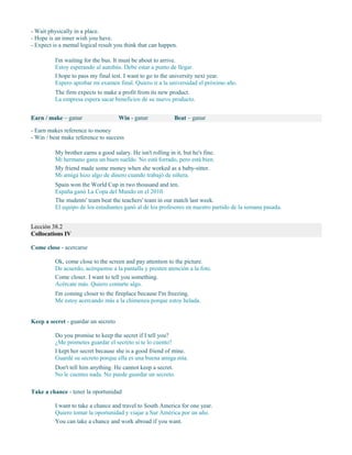 - Wait physically in a place.
- Hope is an inner wish you have.
- Expect is a mental logical result you think that can happen.
I'm waiting for the bus. It must be about to arrive.
Estoy esperando al autobús. Debe estar a punto de llegar.
I hope to pass my final test. I want to go to the university next year.
Espero aprobar mi examen final. Quiero ir a la universidad el próximo año.
The firm expects to make a profit from its new product.
La empresa espera sacar beneficios de su nuevo producto.
Earn / make – ganar Win - ganar Beat – ganar
- Earn makes reference to money
- Win / beat make reference to success
My brother earns a good salary. He isn't rolling in it, but he's fine.
Mi hermano gana un buen sueldo. No está forrado, pero está bien.
My friend made some money when she worked as a baby-sitter.
Mi amiga hizo algo de dinero cuando trabajó de niñera.
Spain won the World Cup in two thousand and ten.
España ganó La Copa del Mundo en el 2010.
The students' team beat the teachers' team in our match last week.
El equipo de los estudiantes ganó al de los profesores en nuestro partido de la semana pasada.
Lección 38.2
Collocations IV
Come close - acercarse
Ok, come close to the screen and pay attention to the picture.
De acuerdo, acérquense a la pantalla y presten atención a la foto.
Come closer. I want to tell you something.
Acércate más. Quiero contarte algo.
I'm coming closer to the fireplace because I'm freezing.
Me estoy acercando más a la chimenea porque estoy helada.
Keep a secret - guardar un secreto
Do you promise to keep the secret if I tell you?
¿Me prometes guardar el secreto si te lo cuento?
I kept her secret because she is a good friend of mine.
Guardé su secreto porque ella es una buena amiga mía.
Don't tell him anything. He cannot keep a secret.
No le cuentes nada. No puede guardar un secreto.
Take a chance - tener la oportunidad
I want to take a chance and travel to South America for one year.
Quiero tomar la oportunidad y viajar a Sur América por un año.
You can take a chance and work abroad if you want.
 