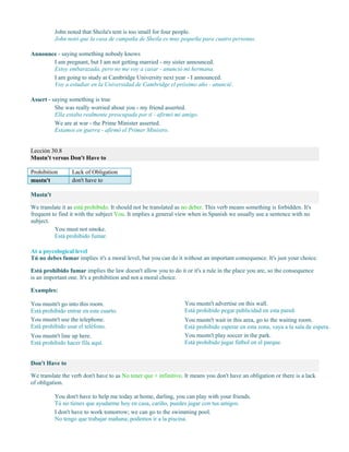 John noted that Sheila's tent is too small for four people.
John notó que la casa de campaña de Sheila es muy pequeña para cuatro personas.
Announce - saying something nobody knows
I am pregnant, but I am not getting married - my sister announced.
Estoy embarazada, pero no me voy a casar - anunció mi hermana.
I am going to study at Cambridge University next year - I announced.
Voy a estudiar en la Universidad de Cambridge el próximo año - anuncié.
Assert - saying something is true
She was really worried about you - my friend asserted.
Ella estaba realmente preocupada por ti - afirmó mi amigo.
We are at war - the Prime Minister asserted.
Estamos en guerra - afirmó el Primer Ministro.
Lección 30.8
Mustn't versus Don't Have to
Prohibition Lack of Obligation
mustn't don't have to
Mustn't
We translate it as está prohibido. It should not be translated as no deber. This verb means something is forbidden. It's
frequent to find it with the subject You. It implies a general view when in Spanish we usually use a sentence with no
subject.
You must not smoke.
Está prohibido fumar.
At a psycological level
Tú no debes fumar implies it's a moral level, but you can do it without an important consequence. It's just your choice.
Está prohibido fumar implies the law doesn't allow you to do it or it's a rule in the place you are, so the consequence
is an important one. It's a prohibition and not a moral choice.
Examples:
You mustn't go into this room.
Está prohibido entrar en este cuarto.
You mustn't use the telephone.
Está prohibido usar el teléfono.
You mustn't line up here.
Está prohibido hacer fila aquí.
You mustn't advertise on this wall.
Está prohibido pegar publicidad en esta pared.
You mustn't wait in this area, go to the waiting room.
Está prohibido esperar en esta zona, vaya a la sala de espera.
You mustn't play soccer in the park.
Está prohibido jugar fútbol en el parque.
Don't Have to
We translate the verb don't have to as No tener que + infinitivo. It means you don't have an obligation or there is a lack
of obligation.
You don't have to help me today at home, darling, you can play with your friends.
Tú no tienes que ayudarme hoy en casa, cariño, puedes jugar con tus amigos.
I don't have to work tomorrow; we can go to the swimming pool.
No tengo que trabajar mañana; podemos ir a la piscina.
 