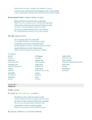 Puedes probar la suerte y trabajar en el extranjero si quieres.
I took my chance and learned several languages while I was travelling.
Tomé la oportunidad y aprendí varios idiomas mientras estaba viajando.
Break someone's heart - romperle a alguien el corazón
Mike has broken Terry's heart. She is really upset.
Mike le ha roto el corazón a Terry. Ella está muy deprimida.
I don't want to see him anymore because he broke my heart.
No quiero verlo más porque me partió el corazón.
It's not easy to break my heart. I'm not very sensitive.
No es fácil partirme el corazón. No soy muy sensible.
Pay cash - pagar en efectivo
Are you paying cash or by credit card?
¿Va a pagar en efectivo o con tarjeta de crédito?
I cannot pay cash. Do you accept credit cards?
No puedo pagar en efectivo. ¿Aceptan tarjetas de crédito?
I paid cash because it wasn't a large amount.
Pagué en efectivo porque no era una gran cantidad.
Vocabulary
aboard
a bordo
book seats
reservar asientos
emergency exit
salida de emergencia
embark
embarcar
disembark
desembarcar
destination
destino
left luggage
consigna
luggage rack
porta equipajes
single ticket
boleto de ida
return ticket
boleto de ida y vuelta
inquire
preguntar
reach
alcanzar
a plane ticket
boleto de avión
ticket machine
máquina expendedora de boletos
ticket office
taquilla
cancellation
anulación
Lección 38.3
Linkers IV
So that - para que
We usually use will / would / can / could after it
I brought my notes so that you can have a look.
Traje mis apuntes para que les puedas echar un vistazo.
He sent me a letter so that he could tell me everything.
Me envió una carta para poder contármelo todo.
I made dinner so that we could eat together.
Preparé la cena para que nos la tomásemos juntos.
So - para que (Similar to so that, but more informal)
 