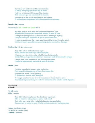 He worked very hard so he could save some money.
Él trabajó duro para poder ahorrar algo de dinero.
I told you so that you will be aware of the situation.
Te lo conté para que seas consciente de la situación.
He called me so that we can make plans for this weekend.
Él me llamó para que podamos hacer planes para este fin de semana.
In order that - para que
We usually use will / would / can / could after it
My father spoke to me in order that I understand his point of view.
Mi padre habló conmigo para que pudiese entender su punto de vista.
I arranged everything in order to make sure that we don't forget anything.
Lo organicé todo para asegurarnos de que no se nos olvide nada.
I visited my aunt in order that I could spend time with her before I leave for school.
Visité a mi tía para que pudiéramos pasar tiempo juntas antes de irme al colegio.
For fear that / of - por miedo a que
They didn't call me for fear that I was angry.
No me llamaron por miedo a que estuviese enojado.
I checked every door before going to bed for fear of wild animals.
Comprobé todas las puertas antes de irme a la cama por miedo de los animales salvajes.
I bought some travel insurance for fear of having an accident.
Compré un seguro de viaje por miedo de tener un accidente.
In case - por si
I'm taking my umbrella in case it rains. It's freezing.
Estoy tomando mi paraguas por si llueve. Hace mucho frío.
He phoned me in case I hadn't gotten up.
Él me llamó por si no me había despertado.
I've bought some food in case all of the restaurants are closed when we arrive.
He comprado algo de comida por si todos los restaurantes están cerrados cuando lleguemos.
Lección 38.4
Crime II
To kill - matar
Killer – asesino
They didn't kill anybody because they didn't want to go to jail.
Ellos no mataron a nadie porque no querían ir a la cárcel.
Their killer was a serial killer. He had killed another three girls before.
Su asesino era un asesino en serie. Él había asesinado a otras tres muchachas antes.
Arson - incedio provocado
To set fire to - prender fuego
Arsonist – pirómano
 