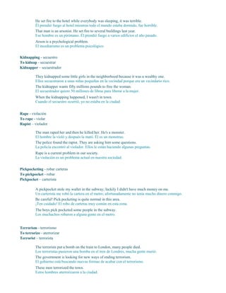 He set fire to the hotel while everybody was sleeping, it was terrible.
Él prendió fuego al hotel mientras todo el mundo estaba dormido, fue horrible.
That man is an arsonist. He set fire to several buildings last year.
Ese hombre es un pirómano. Él prendió fuego a varios edificios el año pasado.
Arson is a psychological problem.
El incediarismo es un problema psicológico.
Kidnapping - secuestro
To kidnap - secuestrar
Kidnapper – secuestrador
They kidnapped some little girls in the neighborhood because it was a wealthy one.
Ellos secuestraron a unas niñas pequeñas en la vecindad porque era un vecindario rico.
The kidnapper wants fifty millions pounds to free the woman.
El secuestrador quiere 50 millones de libras para liberar a la mujer.
When the kidnapping happened, I wasn't in town.
Cuando el secuestro ocurrió, yo no estaba en la ciudad.
Rape - violación
To rape - violar
Rapist – violador
The man raped her and then he killed her. He's a monster.
El hombre la violó y después la mató. Él es un monstruo.
The police found the rapist. They are asking him some questions.
La policía encontró al violador. Ellos le están haciendo algunas preguntas.
Rape is a current problem in our society.
La violación es un problema actual en nuestra sociedad.
Pickpocketing - robar carteras
To pickpocket - robar
Pickpocket – carterista
A pickpocket stole my wallet in the subway; luckily I didn't have much money on me.
Un carterista me robó la cartera en el metro; afortunadamente no tenía mucho dinero conmigo.
Be careful! Pick pocketing is quite normal in this area.
¡Ten cuidado! El robo de carteras muy común en esta zona.
The boys pick pocketed some people in the subway.
Los muchachos robaron a alguna gente en el metro.
Terrorism - terrorismo
To terrorize - aterrorizar
Terrorist – terrorista
The terrorists put a bomb on the train to London, many people died.
Los terroristas pusieron una bomba en el tren de Londres, mucha gente murió.
The government is looking for new ways of ending terrorism.
El gobierno está buscando nuevas formas de acabar con el terrorismo.
These men terrorized the town.
Estos hombres aterrorizaron a la ciudad.
 