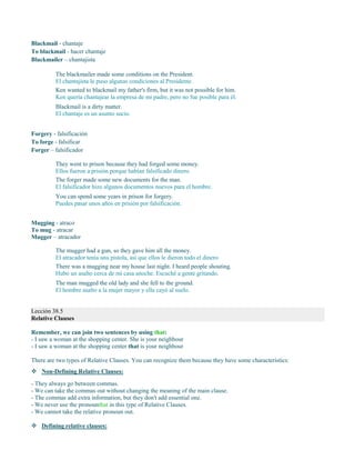 Blackmail - chantaje
To blackmail - hacer chantaje
Blackmailer – chantajista
The blackmailer made some conditions on the President.
El chantajista le puso algunas condiciones al Presidente.
Ken wanted to blackmail my father's firm, but it was not possible for him.
Ken quería chantajear la empresa de mi padre, pero no fue posible para él.
Blackmail is a dirty matter.
El chantaje es un asunto sucio.
Forgery - falsificación
To forge - falsificar
Forger – falsificador
They went to prison because they had forged some money.
Ellos fueron a prisión porque habían falsificado dinero.
The forger made some new documents for the man.
El falsificador hizo algunos documentos nuevos para el hombre.
You can spend some years in prison for forgery.
Puedes pasar unos años en prisión por falsificación.
Mugging - atraco
To mug - atracar
Mugger – atracador
The mugger had a gun, so they gave him all the money.
El atracador tenía una pistola, así que ellos le dieron todo el dinero.
There was a mugging near my house last night. I heard people shouting.
Hubo un asalto cerca de mi casa anoche. Escuché a gente gritando.
The man mugged the old lady and she fell to the ground.
El hombre asalto a la mujer mayor y ella cayó al suelo.
Lección 38.5
Relative Clauses
Remember, we can join two sentences by using that:
- I saw a woman at the shopping center. She is your neighbour
- I saw a woman at the shopping center that is your neighbour
There are two types of Relative Clauses. You can recognize them because they have some characteristics:
 Non-Defining Relative Clauses:
- They always go between commas.
- We can take the commas out without changing the meaning of the main clause.
- The commas add extra information, but they don't add essential one.
- We never use the pronounthat in this type of Relative Clauses.
- We cannot take the relative pronoun out.
 Defining relative clauses:
 