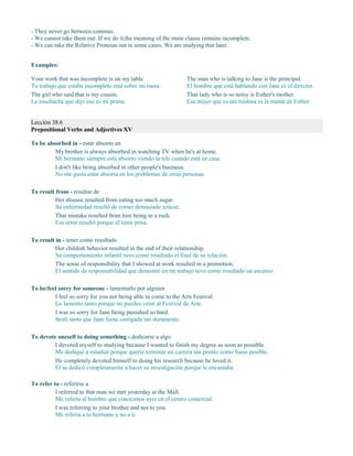 - They never go between commas.
- We cannot take them out. If we do it,the meaning of the main clause remains incomplete.
- We can take the Relative Pronoun out in some cases. We are studying that later.
Examples:
Your work that was incomplete is on my table.
Tu trabajo que estaba incompleto está sobre mi mesa.
The girl who said that is my cousin.
La muchacha que dijo eso es mi prima.
The man who is talking to Jane is the principal.
El hombre que está hablando con Jane es el director.
That lady who is so noisy is Esther's mother.
Esa mujer que es tan ruidosa es la mamá de Esther.
Lección 38.6
Prepositional Verbs and Adjectives XV
To be absorbed in - estar absorto en
My brother is always absorbed in watching TV when he's at home.
Mi hermano siempre está absorto viendo la tele cuando está en casa.
I don't like being absorbed in other people's business.
No me gusta estar absorta en los problemas de otras personas.
To result from - resultar de
Her disease resulted from eating too much sugar.
Su enfermedad resultó de comer demasiado azúcar.
That mistake resulted from him being in a rush.
Ese error resultó porque él tenía prisa.
To result in - tener como resultado
Her childish behavior resulted in the end of their relationship.
Su comportamiento infantil tuvo como resultado el final de su relación.
The sense of responsibility that I showed at work resulted in a promotion.
El sentido de responsabilidad que demostré en mi trabajo tuvo como resultado un ascenso.
To be/feel sorry for someone - lamentarlo por alguien
I feel so sorry for you not being able to come to the Arts Festival.
Lo lamento tanto porque no puedes venir al Festival de Arte.
I was so sorry for Jane being punished so hard.
Sentí tanto que Jane fuese castigada tan duramente.
To devote oneself to doing something - dedicarse a algo
I devoted myself to studying because I wanted to finish my degree as soon as possible.
Me dediqué a estudiar porque quería terminar mi carrera tan pronto como fuese posible.
He completely devoted himself to doing his research because he loved it.
Él se dedicó completamente a hacer su investigación porque le encantaba.
To refer to - referirse a
I referred to that man we met yesterday at the Mall.
Me refería al hombre que conocimos ayer en el centro comercial.
I was referring to your brother and not to you.
Me refería a tu hermano y no a ti.
 