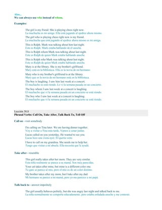 Also...
We can always use who instead of whom.
Examples:
The girl is my friend. She is playing chess right now.
La muchacha es mi amiga. Ella está jugando al ajedrez ahora mismo.
The girl who is playing chess right now is my friend.
La muchacha que está jugando al ajedrez ahora mismo es mi amiga.
This is Ralph. Mark was talking about him last night.
Este es Ralph. Mark estaba hablando de él anoche.
This is Ralph whom Mark was talking about last night.
Este es Ralph de quien Mark estaba hablando anoche.
This is Ralph who Mark was talking about last night.
Este es Ralph de quien Mark estaba hablando anoche.
Mary is at the library. She is my brother's girlfriend.
Mary está en la biblioteca. Ella es la novia de mi hermano.
Mary who is my brother's girlfriend is at the library.
Mary que es la novia de mi hermano está en la biblioteca.
The boy is laughing. I saw him last week at a concert.
El muchacho se está riendo. Lo vi la semana pasada en un concierto.
The boy whom I saw last week at a concert is laughing.
El muchacho que vi la semana pasada en un concierto se está riendo.
The boy who I saw last week at a concert is laughing.
El muchacho que vi la semana pasada en un concierto se está riendo.
Lección 38.8
Phrasal Verbs: Call On, Take After, Talk Back To, Tell Off
Call on - visit somebody
I'm calling on Tina later. We are having dinner together.
Voy a visitar a Tina más tarde. Vamos a cenar juntas.
Lucas called on you yesterday. He wanted to see you.
Lucas hizo una visita ayer. Él quería verte.
I have to call on my grandma. She needs me to help her.
Tengo que visitar a mi abuela. Ella necesita que le ayude.
Take after - resemble
This girl really takes after her mom. They are very similar.
Esta niña realmente se parece a su mamá. Son muy parecidas.
Your cat takes after mine, but mine is a different color one.
Tu gato se parece al mío, pero el mío es de un color distinto.
My brother takes after my mom, but I take after my dad.
Mi hermano se parece a mi mamá, pero yo me parezco a mi papá.
Talk back to - answer impolitely
The girl usually behaves politely, but she was angry last night and talked back to me.
La niña normalmente se comporta educadamente, pero estaba enfadada anoche y me contestó.
 