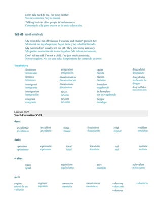 Don't talk back to me. I'm your mother.
No me contestes. Soy tu mamá.
Talking back to older people is bad-manners.
Contestarle a la gente mayor es de mala educación.
Tell off - scold somebody
My mom told me off because I was late and I hadn't phoned her.
Mi mamá me regañó porque llegué tarde y no la había llamado.
My parents don't usually tell me off. They talk to me seriously.
Mis padres normalmente no me regañan. Me hablan seriamente.
Don't tell me off. I'm not a child. I've just made a mistake.
No me regañes. No soy una niña. Simplemente he cometido un error.
Vocabulary
feminism
feminismo
feminist
feminista
immigrant
inmigrante
immigration
inmigración
emigrant
emigrante
emigration
emigración
discrimination
discriminación
discriminate
discriminar
sexist
sexista
sexism
sexismo
racist
racista
racism
racismo
homeless
vagabundo
be homeless
ser un vagabundo
beggar
mendigo
drug addict
drogadicto
drug dealer
traficante de
drogas
drug trafficker
narcotraficante
Lección 38.9
Word-Formation XVII
-lent:
excellence
excelencia
excellent
excelente
fraud
fraude
fraudulent
fraudulento
repel
repeler
repellent
repelente
-istic:
optimism
optimismo
optimistic
optimista
ideal
ideal
idealistic
idealista
real
real
realistic
realista
-valent:
equal
igual
equivalent
equivalente
poly
múltiple
polyvalent
polivalente
-eer:
engine
motor de un
vehículo
engineer
ingeniero
mountain
montaña
mountaineer
montañero
voluntary
voluntario
volunteer
voluntario
 