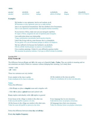 -holic:
alcohol
alcohol
alcoholic
alcohólico
work
trabajo
workaholic
adicto al trabajo
clean
limpiar
cleanaholic
adicto a la limpieza
Examples:
My brother is very optimistic, but he isn't realistic at all.
Mi hermano es muy optimista, pero no es nada realista.
Jane is an experienced mountaineer. She has climbed a lot of mountains.
Jane es una alpinista experimentada. Ha trepado muchas montañas.
If you travel to Africa, make sure you use mosquito repellent.
Si viajas a África, asegúrate de usar el repelente para mosquito.
I am ambivalent about our relationship.
Tengo sentimientos encontrados hacia nuestra relación.
I don't like living with my sister because she is a cleanaholic.
No me gusta vivir con mi hermana porque es adicta a la limpieza.
She has suffered a lot because her husband is an alcoholic.
Ella ha sufrido mucho porque su esposo es un alcohólico.
I love realistic paintings. I think it's very difficult to portray reality.
Me encantan las pinturas realistas. Creo que es difícil retratar la realidad.
Lección 39.0
Every Versus All
The difference between Every and All is the same as in Spanish Cada y Todos. They are similar in meaning and we
can sometimes use both of them in a sentence without changing their meaning. Let's study them:
- every = cada
- all = todos
These two sentences are very similar:
Every student in the class is polite.
Cada estudiante de la clase es educado.
All the students in the class are polite.
Todos los estudiantes de la clase son educados.
Notice
Notice the difference:
- After Every we place a singular noun and a singular verb.
- After All we place a plural noun and a plural verb.
Every implies individuality while All implies in general:
Every house in the village is similar to the other one.
Cada casa del pueblo se parece a la otra.
All the houses in the village are similar to the other ones.
Todas las casas del pueblo se parecen a las otras.
Every language has its own structures.
Cada idioma tiene sus propias estructuras.
All languages have their own structures.
Todos los idiomas tienen sus propias estructuras.
Notice the difference between every day and all day:
Every day implies frequency
 