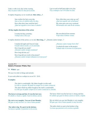 I take a walk every day in the evening.
Doy un paseo todos los días por la noche.
I go to work at half past eight every day.
Voy a trabajar a las 8:30 todos los días.
It implies frequency so we would ask: How often....?
Jane washes her hair every day.
Jane se lava el cabello todos los días.
How often does Jane wash her hair?
¿Qué tan seguido se lava Jane el cabello?
How often does your sister go out?
¿Qué tan seguido sale tu hermana?
My sister goes out every weekend.
Mi hermana sale cada fin de semana.
All day implies duration of the action
I worked all day yesterday.
Trabajé todo el día ayer.
She travelled all last summer.
Viajó todo el último verano.
It implies duration of the action, so we ask: How long...? - ¿Durante cuánto tiempo...?
I studied all night and I haven't slept.
Estudié toda la noche y no he dormido.
How long did you study?
¿Durante cuánto tiempo estudiaste?
How long did she cry?
¿Durante cuánto tiempo lloró ella?
I worked all winter in the project.
Trabajé todo el invierno en el proyecto.
Lección 39.1
Relative Pronouns: Which, That
 Which - que
We use it to refer to things and animals.
It can work either as a subject or as an I.O. / D.O.
Examples:
The chair is comfortable. My father bought it at the mall.
La silla es cómoda. Mi padre la compró en el centro comercial.
The chair which my father bought at the mall is comfortable.
La silla que mi padre compró en el centro comercial es cómoda.
The horse is strong and fast. It won the last race.
El caballo es fuerte y rápido. Ganó la última carrera.
The horse which won the last race is strong and fast.
El caballo que ganó la última carrera es fuerte y rápido.
My cat is very naughty. You saw it last Monday.
Mi gato es muy travieso. Lo viste el lunes pasado.
My cat which you saw last Monday is very naughty.
Mi gato que viste el lunes pasado es muy travieso.
The table is big. We put it in the kitchen.
La mesa es grande. La pusimos en la cocina.
The table which we put in the kitchen is big.
La mesa que pusimos en la cocina es grande.
How long did you work in the project?
¿Durante cuánto tiempo trabajaste en el proyecto?
 