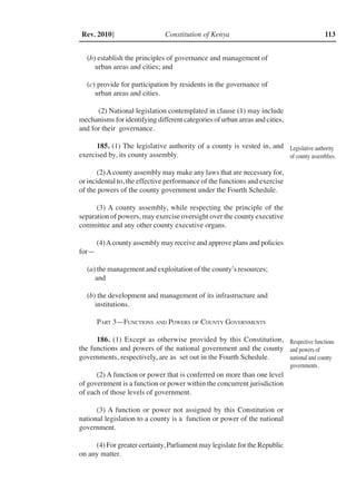 Constitution of Kenya 113Rev. 2010]
(b) establish the principles of governance and management of
urban areas and cities; and
(c) provide for participation by residents in the governance of
urban areas and cities.
(2) National legislation contemplated in clause (1) may include
mechanisms for identifying different categories of urban areas and cities,
and for their governance.
185. (1) The legislative authority of a county is vested in, and
exercised by, its county assembly.
(2)Acounty assembly may make any laws that are necessary for,
or incidental to, the effective performance of the functions and exercise
of the powers of the county government under the Fourth Schedule.
(3) A county assembly, while respecting the principle of the
separation of powers, may exercise oversight over the county executive
committee and any other county executive organs.
(4)Acounty assembly may receive and approve plans and policies
for—
(a) the management and exploitation of the county’s resources;
and
(b) the development and management of its infrastructure and
institutions.
Part 3—Functions and Powers of County Governments
186. (1) Except as otherwise provided by this Constitution,
the functions and powers of the national government and the county
governments, respectively, are as set out in the Fourth Schedule.
(2) A function or power that is conferred on more than one level
of government is a function or power within the concurrent jurisdiction
of each of those levels of government.
(3) A function or power not assigned by this Constitution or
national legislation to a county is a function or power of the national
government.
(4) For greater certainty, Parliament may legislate for the Republic
on any matter.
Legislative authority
of county assemblies.
Respective functions
and powers of
national and county
governments.
 